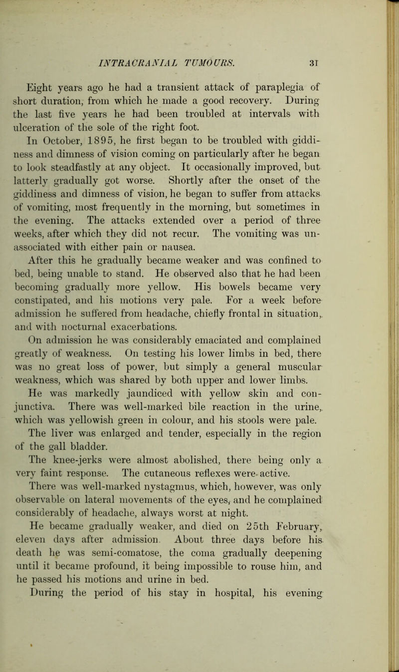 Eight years ago he had a transient attack of paraplegia of short duration, from which he made a good recovery. During the last five years he had been troubled at intervals with ulceration of the sole of the right foot. In October, 1895, he first began to be troubled with giddi- ness and dimness of vision coming on particularly after he began to look steadfastly at any object. It occasionally improved, but latterly gradually got worse. Shortly after the onset of the giddiness and dimness of vision, he began to suffer from attacks of vomiting, most frequently in the morning, but sometimes in the evening. The attacks extended over a period of three weeks, after which they did not recur. The vomiting was un- associated with either pain or nausea. After this he gradually became weaker and was confined to bed, being unable to stand. He observed also that he had been becoming gradually more yellow. His bowels became very constipated, and his motions very pale. For a week before admission he suffered from headache, chiefly frontal in situation,, and with nocturnal exacerbations. On admission he was considerably emaciated and complained greatly of weakness. On testing his lower limbs in bed, there was no great loss of power, but simply a general muscular weakness, which was shared by both upper and lower limbs. He was markedly jaundiced with yellow skin and con- junctiva. There was well-marked bile reaction in the urine,, which was yellowish green in colour, and his stools were pale. The liver was enlarged and tender, especially in the region of the gall bladder. The knee-jerks were almost abolished, there being only a very faint response. The cutaneous reflexes were- active. There was well-marked nystagmus, which, however, was only observable on lateral movements of the eyes, and he complained considerably of headache, always worst at night. He became gradually weaker, and died on 25th February,, eleven days after admission About three days before hi& death he was semi-comatose, the coma gradually deepening until it became profound, it being impossible to rouse him, and he passed his motions and urine in bed. During the period of his stay in hospital, his evening