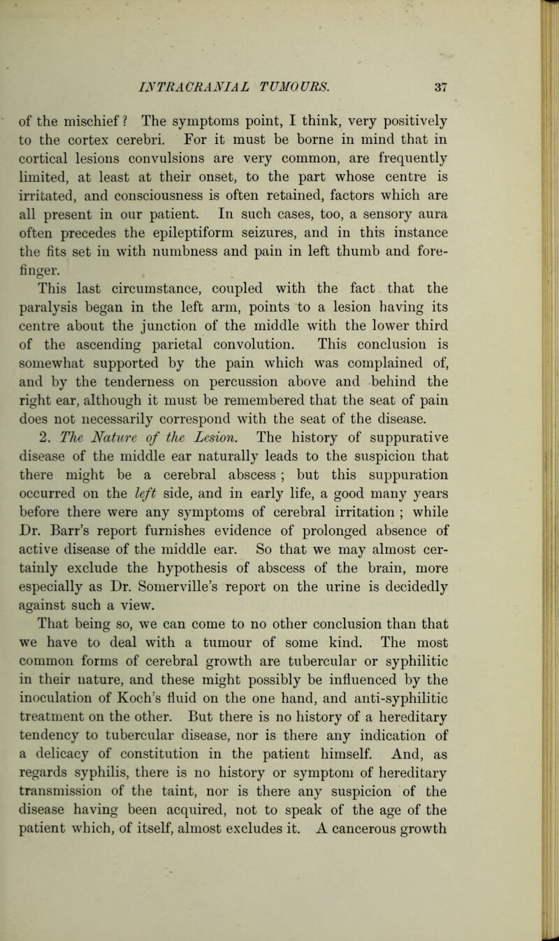 of the mischief? The symptoms point, I think, very positively to the cortex cerebri. For it must be borne in mind that in cortical lesions convulsions are very common, are frequently limited, at least at their onset, to the part whose centre is irritated, and consciousness is often retained, factors which are all present in our patient. In such cases, too, a sensory aura often precedes the epileptiform seizures, and in this instance the fits set in with numbness and pain in left thumb and fore- finger. This last circumstance, coupled with the fact that the paralysis began in the left arm, points to a lesion having its centre about the junction of the middle with the lower third of the ascending parietal convolution. This conclusion is somewhat supported by the pain which was complained of, and by the tenderness on percussion above and behind the right ear, although it must be remembered that the seat of pain does not necessarily correspond with the seat of the disease. 2. The Nature of the Lesion. The history of suppurative disease of the middle ear naturally leads to the suspicion that there might be a cerebral abscess ; but this suppuration occurred on the left side, and in early life, a good many years before there were any symptoms of cerebral irritation ; while Dr. Barr’s report furnishes evidence of prolonged absence of active disease of the middle ear. So that we may almost cer- tainly exclude the hypothesis of abscess of the brain, more especially as Dr. Somerville’s report on the urine is decidedly against such a view. That being so, we can come to no other conclusion than that we have to deal with a tumour of some kind. The most common forms of cerebral growth are tubercular or syphilitic in their nature, and these might possibly be influenced by the inoculation of Koch’s fluid on the one hand, and anti-syphilitic treatment on the other. But there is no history of a hereditary tendency to tubercular disease, nor is there any indication of a delicacy of constitution in the patient himself. And, as regards syphilis, there is no history or symptom of hereditary transmission of the taint, nor is there any suspicion of the disease having been acquired, not to speak of the age of the patient which, of itself, almost excludes it. A cancerous growth