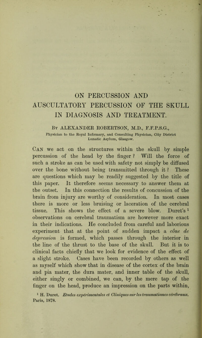 ON PERCUSSION AND AUSCULTATORY PERCUSSION OF THE SKULL IN DIAGNOSIS AND TREATMENT. By ALEXANDER ROBERTSON, M.D., F.F.P.S.G., Physician to the Royal Infirmary, and Consulting Physician, City District Lunatic Asylum, Glasgow. Can we act on the structures within the skull by simple percussion of the head by the finger ? Will the force of such a stroke as can be used with safety not simply be diffused over the bone without being transmitted through it ? These are questions which may be readily suggested by the title of this paper. It therefore seems necessary to answer them at the outset. In this connection the results of concussion of the brain from injury are worthy of consideration. In most cases there is more or less bruising or laceration of the cerebral tissue. This shows the effect of a severe blow. Duret’s1 observations on cerebral traumatism are however more exact in their indications. He concluded from careful and laborious experiment that at the point of sudden impact a cdne de depression is formed, which passes through the interior in the line of the thrust to the base of the skull. But it is to clinical facts chiefly that we look for evidence of the effect of a slight stroke. Cases have been recorded by others as well as myself which show that in disease of the cortex of the brain and pia mater, the dura mater, and inner table of the skull, either singly or combined, we can, by the mere tap of the finger on the head, produce an impression on the parts within, 1 H. Duret. Etudes exp6rimentales et Cliniques sur les traumatismes c6r6braux. Paris, 1878.