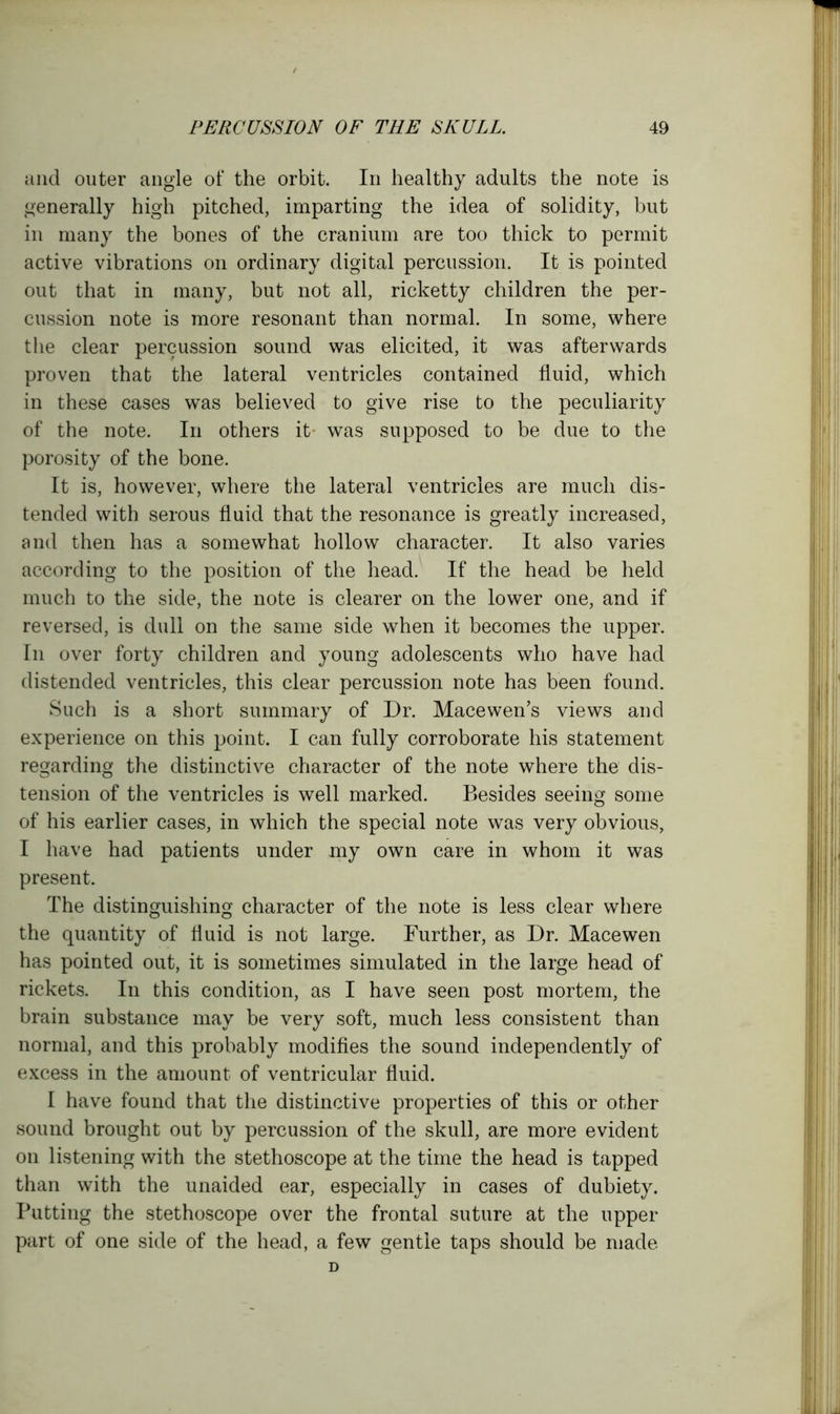 and outer angle of the orbit. In healthy adults the note is generally high pitched, imparting the idea of solidity, but in many the bones of the cranium are too thick to permit active vibrations on ordinary digital percussion. It is pointed out that in many, but not all, ricketty children the per- cussion note is more resonant than normal. In some, where the clear percussion sound was elicited, it was afterwards proven that the lateral ventricles contained fluid, which in these cases was believed to give rise to the peculiarity of the note. In others it was supposed to be due to the porosity of the bone. It is, however, where the lateral ventricles are much dis- tended with serous fluid that the resonance is greatly increased, and then has a somewhat hollow character. It also varies according to the position of the head. If the head be held much to the side, the note is clearer on the lower one, and if reversed, is dull on the same side when it becomes the upper. In over forty children and young adolescents who have had distended ventricles, this clear percussion note has been found. Such is a short summary of Dr. Mace wen’s views and experience on this point. I can fully corroborate his statement regarding the distinctive character of the note where the dis- tension of the ventricles is well marked. Besides seeing some of his earlier cases, in which the special note was very obvious, I have had patients under my own care in whom it was present. The distinguishing character of the note is less clear where the quantity of fluid is not large. Further, as Dr. Macewen has pointed out, it is sometimes simulated in the large head of rickets. In this condition, as I have seen post mortem, the brain substance may be very soft, much less consistent than normal, and this probably modifies the sound independently of excess in the amount of ventricular fluid. I have found that the distinctive properties of this or other sound brought out by percussion of the skull, are more evident on listening with the stethoscope at the time the head is tapped than with the unaided ear, especially in cases of dubiety. Putting the stethoscope over the frontal suture at the upper part of one side of the head, a few gentle taps should be made