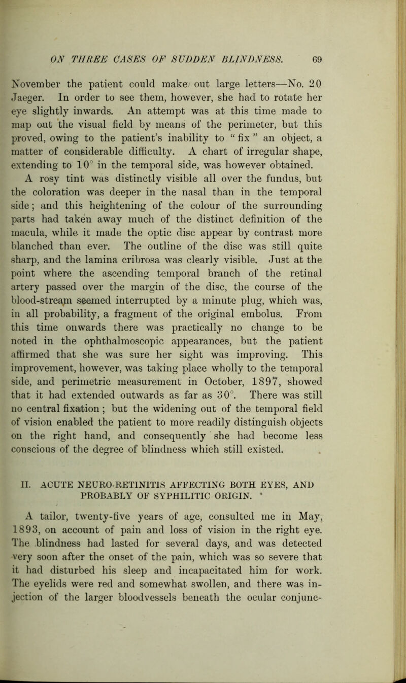 November the patient could make out large letters—No. 20 Jaeger. In order to see them, however, she had to rotate her eye slightly inwards. An attempt was at this time made to map out the visual field by means of the perimeter, but this proved, owing to the patient’s inability to “ fix ” an object, a matter of considerable difficulty. A chart of irregular shape, extending to 10° in the temporal side, was however obtained. A rosy tint was distinctly visible all over the fundus, but the coloration was deeper in the nasal than in the temporal side; and this heightening of the colour of the surrounding parts had taken away much of the distinct definition of the macula, while it made the optic disc appear by contrast more blanched than ever. The outline of the disc was still quite sharp, and the lamina cribrosa was clearly visible. Just at the point where the ascending temporal branch of the retinal artery passed over the margin of the disc, the course of the blood-stream seemed interrupted by a minute plug, which was, in all probability, a fragment of the original embolus. From this time onwards there was practically no change to be noted in the ophthalmoscopic appearances, but the patient affirmed that she was sure her sight was improving. This improvement, however, was taking place wholly to the temporal side, and perimetric measurement in October, 1897, showed that it had extended outwards as far as 30°. There was still no central fixation; but the widening out of the temporal field of vision enabled the patient to more readily distinguish objects on the right hand, and consequently she had become less conscious of the degree of blindness which still existed. II. ACUTE NEURO-RETINITIS AFFECTING BOTH EYES, AND PROBABLY OF SYPHILITIC ORIGIN. * A tailor, twenty-five years of age, consulted me in May, 1893, on account of pain and loss of vision in the right eye. The blindness had lasted for several days, and was detected -very soon after the onset of the pain, which was so severe that it had disturbed his sleep and incapacitated him for work. The eyelids were red and somewhat swollen, and there was in- jection of the larger bloodvessels beneath the ocular conjunc-