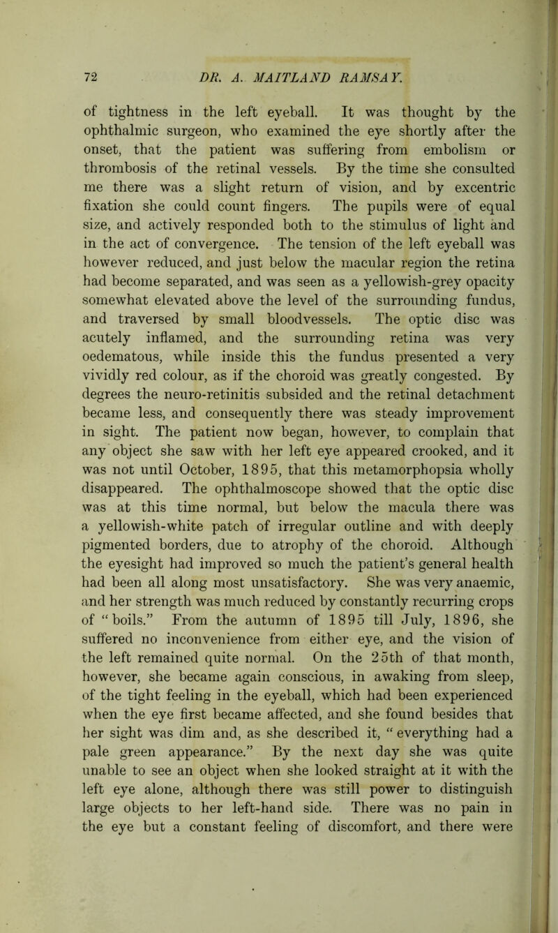 of tightness in the left eyeball. It was thought by the ophthalmic surgeon, who examined the eye shortly after the onset, that the patient was suffering from embolism or thrombosis of the retinal vessels. By the time she consulted me there was a slight return of vision, and by excentric fixation she could count fingers. The pupils were of equal size, and actively responded both to the stimulus of light and in the act of convergence. The tension of the left eyeball was however reduced, and just below the macular region the retina had become separated, and was seen as a yellowish-grey opacity somewhat elevated above the level of the surrounding fundus, and traversed by small bloodvessels. The optic disc was acutely inflamed, and the surrounding retina was very oedematous, while inside this the fundus presented a very vividly red colour, as if the choroid was greatly congested. By degrees the neuro-retinitis subsided and the retinal detachment became less, and consequently there was steady improvement in sight. The patient now began, however, to complain that any object she saw with her left eye appeared crooked, and it was not until October, 1895, that this metamorphopsia wholly disappeared. The ophthalmoscope showed that the optic disc was at this time normal, but below the macula there was a yellowish-white patch of irregular outline and with deeply pigmented borders, due to atrophy of the choroid. Although the eyesight had improved so much the patient’s general health had been all along most unsatisfactory. She was very anaemic, and her strength was much reduced by constantly recurring crops of “boils.” From the autumn of 1895 till July, 1896, she suffered no inconvenience from either eye, and the vision of the left remained quite normal. On the 25th of that month, however, she became again conscious, in awaking from sleep, of the tight feeling in the eyeball, which had been experienced when the eye first became affected, and she found besides that her sight was dim and, as she described it, “ everything had a pale green appearance.” By the next day she was quite unable to see an object when she looked straight at it with the left eye alone, although there was still power to distinguish large objects to her left-hand side. There was no pain in the eye but a constant feeling of discomfort, and there were