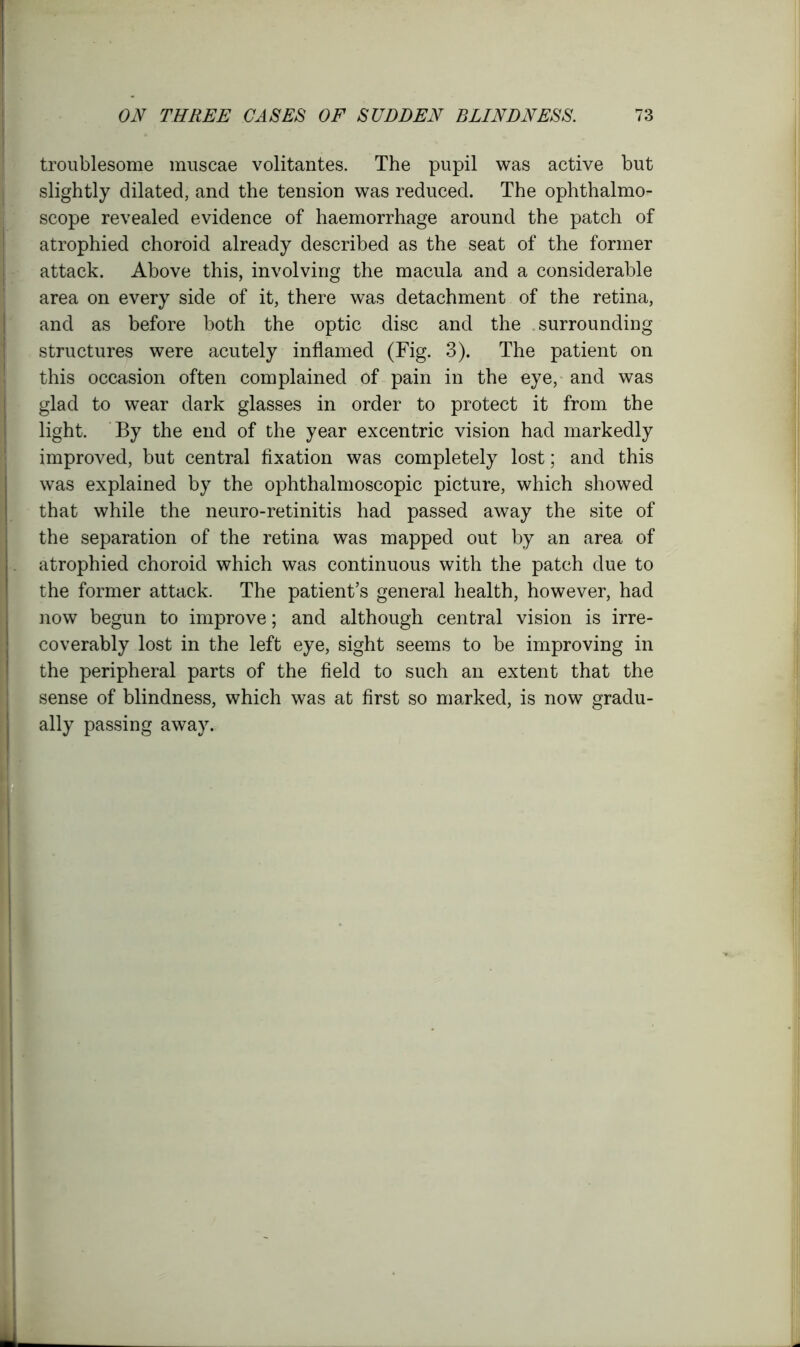 troublesome muscae volitantes. The pupil was active but slightly dilated, and the tension was reduced. The ophthalmo- scope revealed evidence of haemorrhage around the patch of atrophied choroid already described as the seat of the former attack. Above this, involving the macula and a considerable area on every side of it, there was detachment of the retina, and as before both the optic disc and the surrounding structures were acutely inflamed (Fig. 3). The patient on this occasion often complained of pain in the eye, and was glad to wear dark glasses in order to protect it from the light. By the end of the year excentric vision had markedly improved, but central fixation was completely lost; and this was explained by the ophthalmoscopic picture, which showed that while the neuro-retinitis had passed away the site of the separation of the retina was mapped out by an area of atrophied choroid which was continuous with the patch due to the former attack. The patient’s general health, however, had now begun to improve; and although central vision is irre- coverably lost in the left eye, sight seems to be improving in the peripheral parts of the field to such an extent that the sense of blindness, which was at first so marked, is now gradu- ally passing away.