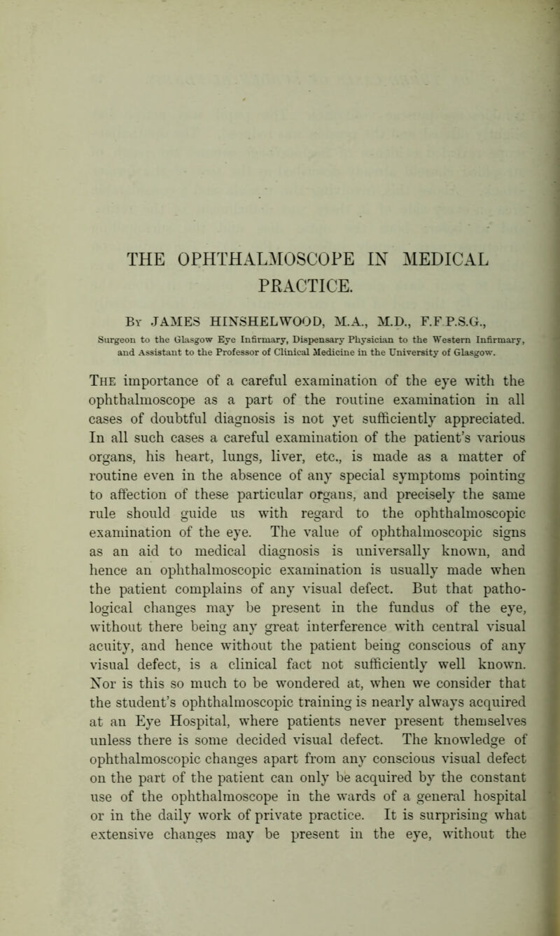 THE OPHTHALMOSCOPE IN MEDICAL PRACTICE. Bv JAMES HINSHELWOOD, M.A., M.D., F.FP.S.G., Surgeon to the Glasgow Eye Infirmary, Dispensary Physician to the Western Infirmary, and Assistant to the Professor of Clinical Medicine in the University of Glasgow. The importance of a careful examination of the eye with the ophthalmoscope as a part of the routine examination in all cases of doubtful diagnosis is not yet sufficiently appreciated. In all such cases a careful examination of the patient’s various organs, his heart, lungs, liver, etc., is made as a matter of routine even in the absence of any special symptoms pointing to affection of these particular organs, and precisely the same rule should guide us with regard to the ophthalmoscopic examination of the eye. The value of ophthalmoscopic signs as an aid to medical diagnosis is universally known, and hence an ophthalmoscopic examination is usually made when the patient complains of any visual defect. But that patho- logical changes may be present in the fundus of the eye, without there being any great interference with central visual acuity, and hence without the patient being conscious of any visual defect, is a clinical fact not sufficiently well known. Nor is this so much to be wondered at, when we consider that the student’s ophthalmoscopic training is nearly always acquired at an Eye Hospital, where patients never present themselves unless there is some decided visual defect. The knowledge of ophthalmoscopic changes apart from any conscious visual defect on the part of the patient can only be acquired by the constant use of the ophthalmoscope in the wards of a general hospital or in the daily work of private practice. It is surprising what extensive changes may be present in the eye, without the