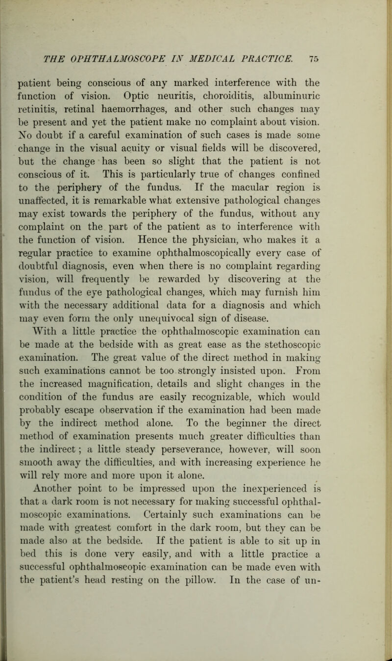 patient being conscious of any marked interference with the function of vision. Optic neuritis, choroiditis, albuminuric retinitis, retinal haemorrhages, and other such changes may be present and yet the patient make no complaint about vision. No doubt if a careful examination of such cases is made some change in the visual acuity or visual fields will be discovered, but the change has been so slight that the patient is not conscious of it. This is particularly true of changes confined to the periphery of the fundus. If the macular region is unaffected, it is remarkable what extensive pathological changes may exist towards the periphery of the fundus, without any complaint on the part of the patient as to interference with the function of vision. Hence the physician, who makes it a regular practice to examine ophthalmoscopically every case of doubtful diagnosis, even when there is no complaint regarding vision, will frequently be rewarded by discovering at the fundus of the eye pathological changes, which may furnish him with the necessary additional data for a diagnosis and which may even form the only unequivocal sign of disease. With a little practice the ophthalmoscopic examination can be made at the bedside with as great ease as the stethoscopic examination. The great value of the direct method in making such examinations cannot be too strongly insisted upon. From the increased magnification, details and slight changes in the condition of the fundus are easily recognizable, which would probably escape observation if the examination had been made by the indirect method alone. To the beginner the direct method of examination presents much greater difficulties than the indirect; a little steady perseverance, however, will soon smooth away the difficulties, and with increasing experience he will rely more and more upon it alone. Another point to be impressed upon the inexperienced is that a dark room is not necessary for making successful ophthal- moscopic examinations. Certainly such examinations can be made with greatest comfort in the dark room, but they can be made also at the bedside. If the patient is able to sit up in bed this is done very easily, and with a little practice a successful ophthalmoscopic examination can be made even with the patient’s head resting on the pillow. In the case of un-