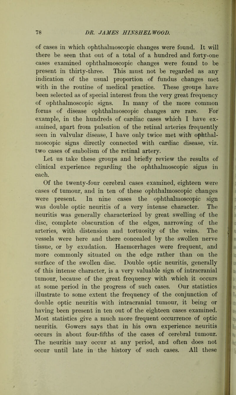 of cases in which ophthalmoscopic changes were found. It will there be seen that out of a total of a hundred and forty-one cases examined ophthalmoscopic changes were found to be present in thirty-three. This must not be regarded as any indication of the usual proportion of fundus changes met with in the routine of medical practice. These groups have been selected as of special interest from the very great frequency of ophthalmoscopic signs. In many of the more common forms of disease ophthalmoscopic changes are rare. For example, in the hundreds of cardiac cases which I have ex- amined, apart from pulsation of the retinal arteries frequently seen in valvular disease, I have only twice met with ophthal- moscopic signs directly connected with cardiac disease, viz. two cases of embolism of the retinal artery. Let us take these groups and briefly review the results of clinical experience regarding the ophthalmoscopic signs in each. Of the twenty-four cerebral cases examined, eighteen were cases of tumour, and in ten of these ophthalmoscopic changes were present. In nine cases the ophthalmoscopic sign was double optic neuritis of a very intense character. The neuritis was generally characterized by great swelling of the disc, complete obscuration of the edges, narrowing of the arteries, with distension and tortuosity of the veins. The vessels were here and there concealed by the swollen nerve tissue, or by exudation. Haemorrhages were frequent, and more commonly situated on the edge rather than on the surface of the swollen disc. Double optic neuritis, generally of this intense character, is a very valuable sign of intracranial tumour, because of the great frequency with which it occurs at some period in the progress of such cases. Our statistics illustrate to some extent the frequency of the conjunction of double optic neuritis with intracranial tumour, it being or having been present in ten out of the eighteen cases examined. Most statistics give a much more frequent occurrence of optic neuritis. Gowers says that in his own experience neuritis occurs in about four-fifths of the cases of cerebral tumour. The neuritis may occur at any period, and often does not occur until late in the history of such cases. All these