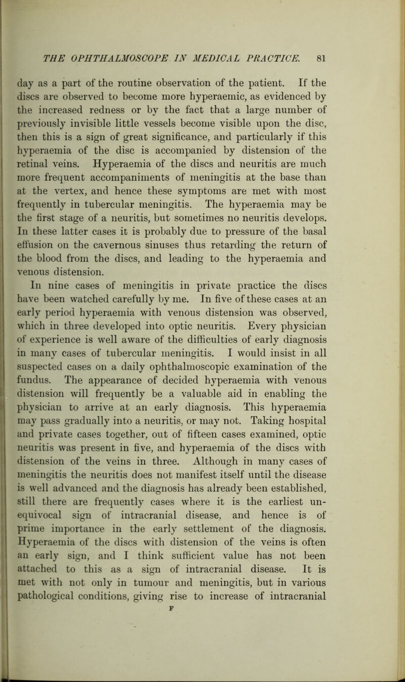 day as a part of the routine observation of the patient. If the discs are observed to become more hyperaemic, as evidenced by the increased redness or by the fact that a large number of previously invisible little vessels become visible upon the disc, then this is a sign of great significance, and particularly if this hyperaemia of the disc is accompanied by distension of the retinal veins. Hyperaemia of the discs and neuritis are much more frequent accompaniments of meningitis at the base than at the vertex, and hence these symptoms are met with most frequently in tubercular meningitis. The hyperaemia may be the first stage of a neuritis, but sometimes no neuritis develops. In these latter cases it is probably due to pressure of the basal effusion on the cavernous sinuses thus retarding the return of the blood from the discs, and leading to the hyperaemia and venous distension. In nine cases of meningitis in private practice the discs have been watched carefully by me. In five of these cases at an early period hyperaemia with venous distension was observed, which in three developed into optic neuritis. Every physician of experience is well aware of the difficulties of early diagnosis in many cases of tubercular meningitis. I would insist in all suspected cases on a daily ophthalmoscopic examination of the fundus. The appearance of decided hyperaemia with venous distension will frequently be a valuable aid in enabling the physician to arrive at an early diagnosis. This hyperaemia may pass gradually into a neuritis, or may not. Taking hospital and private cases together, out of fifteen cases examined, optic neuritis was present in five, and hyperaemia of the discs with distension of the veins in three. Although in many cases of meningitis the neuritis does not manifest itself until the disease is well advanced and the diagnosis has already been established, still there are frequently cases where it is the earliest un- equivocal sign of intracranial disease, and hence is of prime importance in the early settlement of the diagnosis. Hyperaemia of the discs with distension of the veins is often an early sign, and I think sufficient value has not been attached to this as a sign of intracranial disease. It is met with not only in tumour and meningitis, but in various pathological conditions, giving rise to increase of intracranial