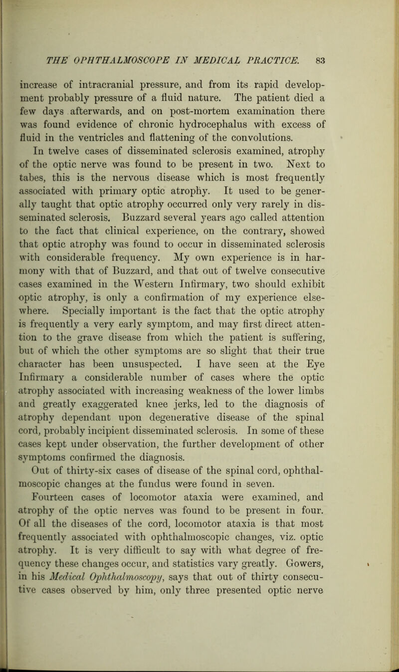 increase of intracranial pressure, and from its rapid develop- ment probably pressure of a fluid nature. The patient died a few days afterwards, and on post-mortem examination there was found evidence of chronic hydrocephalus with excess of fluid in the ventricles and flattening of the convolutions. In twelve cases of disseminated sclerosis examined, atrophy of the optic nerve was found to be present in two. Next to tabes, this is the nervous disease which is most frequently associated with primary optic atrophy. It used to be gener- ally taught that optic atrophy occurred only very rarely in dis- seminated sclerosis. Buzzard several years ago called attention to the fact that clinical experience, on the contrary, showed that optic atrophy was found to occur in disseminated sclerosis with considerable frequency. My own experience is in har- mony with that of Buzzard, and that out of twelve consecutive cases examined in the Western Infirmary, two should exhibit optic atrophy, is only a confirmation of my experience else- where. Specially important is the fact that the optic atrophy is frequently a very early symptom, and may first direct atten- tion to the grave disease from which the patient is suffering, but of which the other symptoms are so slight that their true character has been unsuspected. I have seen at the Eye Infirmary a considerable number of cases where the optic atrophy associated with increasing weakness of the lower limbs and greatly exaggerated knee jerks, led to the diagnosis of atrophy dependant upon degenerative disease of the spinal cord, probably incipient disseminated sclerosis. In some of these cases kept under observation, the further development of other symptoms confirmed the diagnosis. Out of thirty-six cases of disease of the spinal cord, ophthal- moscopic changes at the fundus were found in seven. Fourteen cases of locomotor ataxia were examined, and atrophy of the optic nerves was found to be present in four. Of all the diseases of the cord, locomotor ataxia is that most frequently associated with ophthalmoscopic changes, viz. optic atrophy. It is very difficult to say with what degree of fre- quency these changes occur, and statistics vary greatly. Gowers, * in his Medical Ophthalmoscopy, says that out of thirty consecu- tive cases observed by him, only three presented optic nerve ' mL