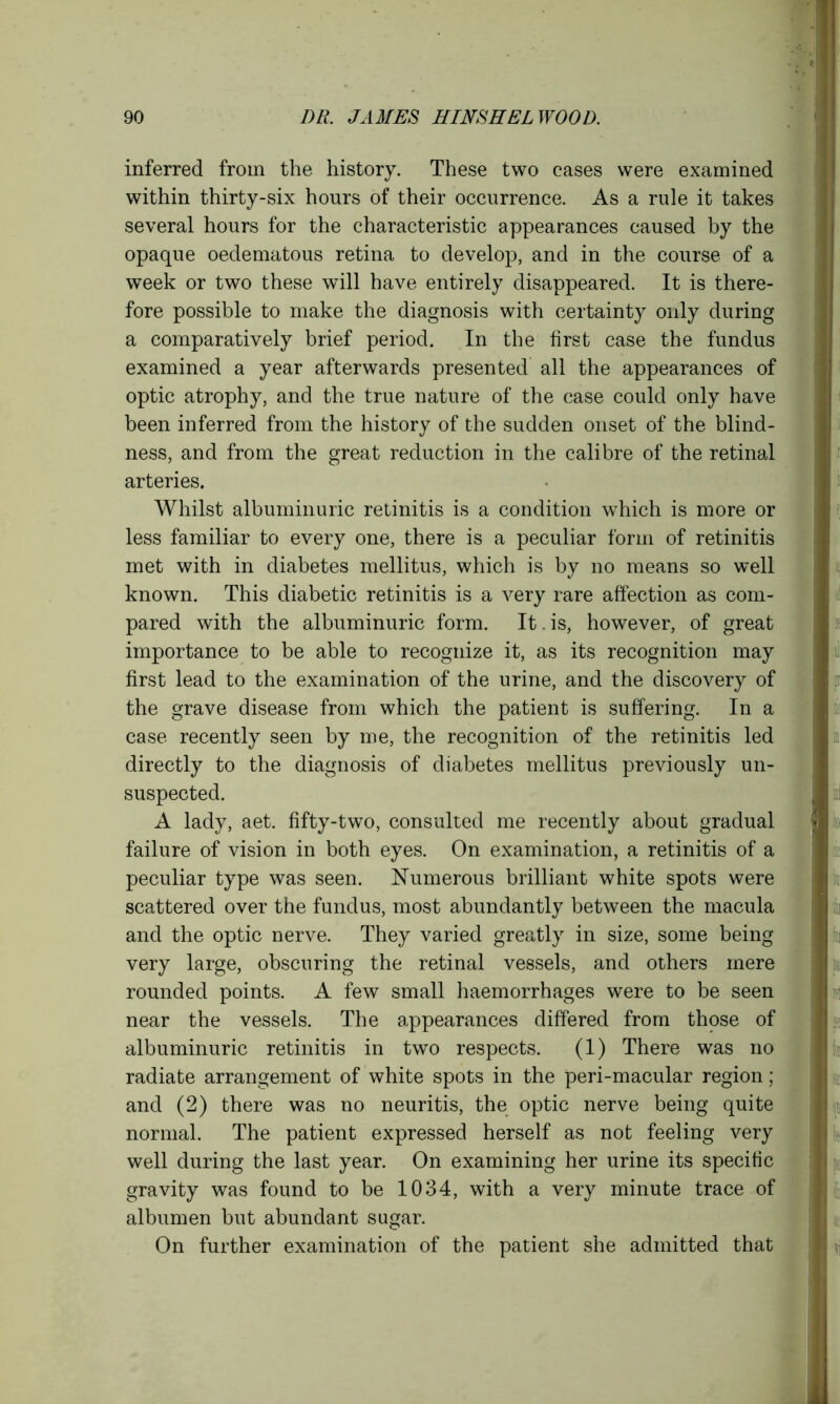 inferred from the history. These two cases were examined within thirty-six hours of their occurrence. As a rule it takes several hours for the characteristic appearances caused by the opaque oedematous retina to develop, and in the course of a week or two these will have entirely disappeared. It is there- fore possible to make the diagnosis with certainty only during a comparatively brief period. In the first case the fundus examined a year afterwards presented all the appearances of optic atrophy, and the true nature of the case could only have been inferred from the history of the sudden onset of the blind- ness, and from the great reduction in the calibre of the retinal arteries. Whilst albuminuric retinitis is a condition which is more or less familiar to every one, there is a peculiar form of retinitis met with in diabetes mellitus, which is by no means so well known. This diabetic retinitis is a very rare affection as com- pared with the albuminuric form. It.is, however, of great importance to be able to recognize it, as its recognition may first lead to the examination of the urine, and the discovery of the grave disease from which the patient is suffering. In a case recently seen by me, the recognition of the retinitis led directly to the diagnosis of diabetes mellitus previously un- suspected. A lady, aet. fifty-two, consulted me recently about gradual j failure of vision in both eyes. On examination, a retinitis of a peculiar type was seen. Numerous brilliant white spots were scattered over the fundus, most abundantly between the macula and the optic nerve. They varied greatly in size, some being very large, obscuring the retinal vessels, and others mere rounded points. A few small haemorrhages were to be seen near the vessels. The appearances differed from those of albuminuric retinitis in two respects. (1) There was no radiate arrangement of white spots in the peri-macular region; and (2) there was no neuritis, the optic nerve being quite normal. The patient expressed herself as not feeling very well during the last year. On examining her urine its specific gravity was found to be 1034, with a very minute trace of albumen but abundant sugar. On further examination of the patient she admitted that