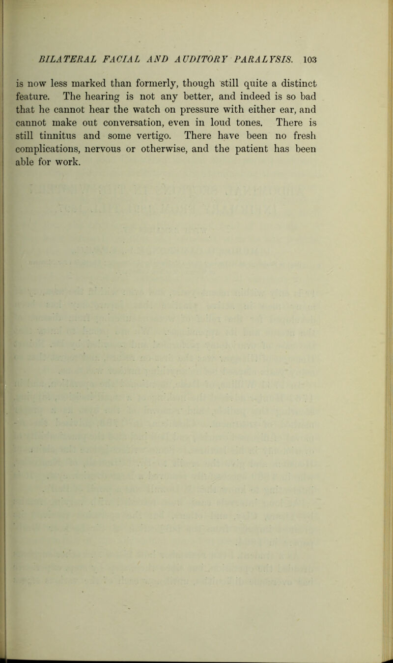 is now less marked than formerly, though still quite a distinct feature. The hearing is not any better, and indeed is so bad that he cannot hear the watch on pressure with either ear, and cannot make out conversation, even in loud tones. There is still tinnitus and some vertigo. There have been no fresh complications, nervous or otherwise, and the patient has been able for work.