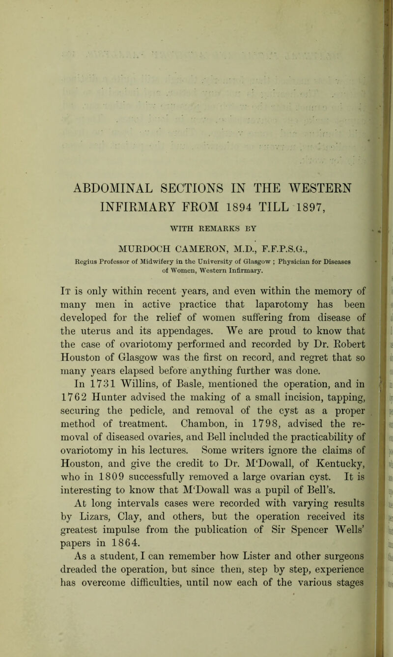 INFIRMARY FROM 1894 TILL 1897, WITH REMARKS BY MURDOCH CAMERON, M.D., F.F.P.S.G., Regius Professor of Midwifery in the University of Glasgow ; Physician for Diseases of Women, Western Infirmary. It is only within recent years, and even within the memory of many men in active practice that laparotomy has been developed for the relief of women suffering from disease of the uterus and its appendages. We are proud to know that the case of ovariotomy performed and recorded by Dr. Robert Houston of Glasgow was the first on record, and regret that so many years elapsed before anything further was done. In 1731 Willins, of Basle, mentioned the operation, and in 1762 Hunter advised the making of a small incision, tapping, securing the pedicle, and removal of the cyst as a proper method of treatment. Chambon, in 1798, advised the re- moval of diseased ovaries, and Bell included the practicability of ovariotomy in his lectures. Some writers ignore the claims of Houston, and give the credit to Dr. M‘Dowall, of Kentucky, who in 1809 successfully removed a large ovarian cyst. It is interesting to know that M'Dowall was a pupil of Bell’s. At long intervals cases were recorded with varying results by Lizars, Clay, and others, but the operation received its greatest impulse from the publication of Sir Spencer Wells’ papers in 1864. As a student, I can remember how Lister and other surgeons dreaded the operation, but since then, step by step, experience has overcome difficulties, until now each of the various stages