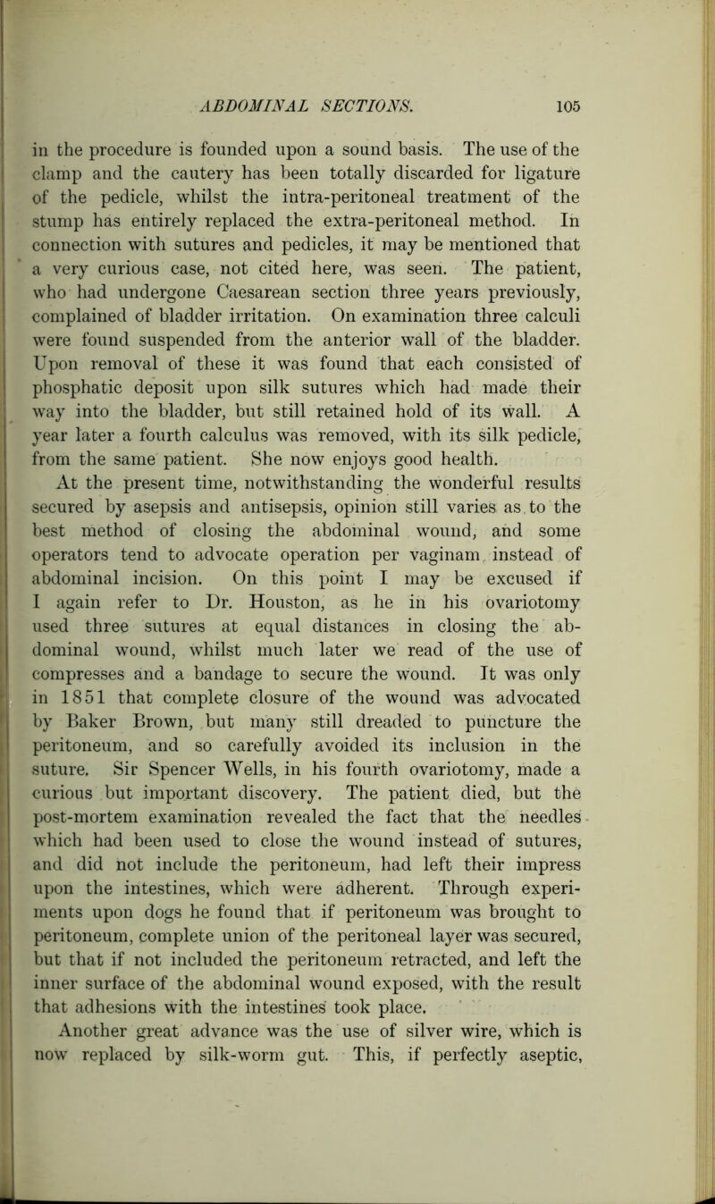 in the procedure is founded upon a sound basis. The use of the clamp and the cautery has been totally discarded for ligature of the pedicle, whilst the intra-peritoneal treatment of the stump has entirely replaced the extra-peritoneal method. In connection with sutures and pedicles, it may be mentioned that a very curious case, not cited here, was seen. The patient, who had undergone Caesarean section three years previously, complained of bladder irritation. On examination three calculi were found suspended from the anterior wall of the bladder. Upon removal of these it was found that each consisted of phosphatic deposit upon silk sutures which had made their way into the bladder, but still retained hold of its wall. A year later a fourth calculus was removed, with its silk pedicle, from the same patient. She now enjoys good health. At the present time, notwithstanding the wonderful results secured by asepsis and antisepsis, opinion still varies as. to the best method of closing the abdominal wound, and some operators tend to advocate operation per vaginam, instead of abdominal incision. On this point I may be excused if I again refer to Dr. Houston, as he in his ovariotomy used three sutures at equal distances in closing the ab- dominal wound, whilst much later we read of the use of compresses and a bandage to secure the wound. It was only in 1851 that complete closure of the wound was advocated by Baker Brown, but many still dreaded to puncture the peritoneum, and so carefully avoided its inclusion in the suture. Sir Spencer Wells, in his fourth ovariotomy, made a curious but important discovery. The patient died, but the post-mortem examination revealed the fact that the needles which had been used to close the wound instead of sutures, and did not include the peritoneum, had left their impress upon the intestines, which were adherent. Through experi- ments upon dogs he found that if peritoneum was brought to peritoneum, complete union of the peritoneal layer was secured, but that if not included the peritoneum retracted, and left the inner surface of the abdominal wound exposed, with the result that adhesions with the intestines took place. Another great advance was the use of silver wire, which is now replaced by silk-worm gut. This, if perfectly aseptic,