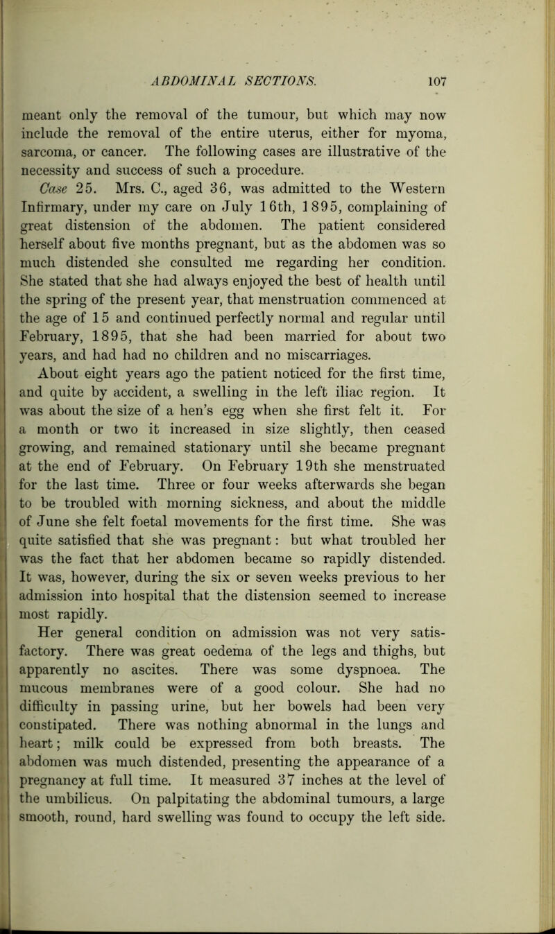 - meant only the removal of the tumour, but which may now include the removal of the entire uterus, either for myoma, sarcoma, or cancer. The following cases are illustrative of the necessity and success of such a procedure. Case 25. Mrs. C., aged 36, was admitted to the Western Infirmary, under my care on July 16th, 1895, complaining of great distension of the abdomen. The patient considered herself about five months pregnant, but as the abdomen was so much distended she consulted me regarding her condition. She stated that she had always enjoyed the best of health until the spring of the present year, that menstruation commenced at the age of 15 and continued perfectly normal and regular until February, 1895, that she had been married for about two years, and had had no children and no miscarriages. About eight years ago the patient noticed for the first time, and quite by accident, a swelling in the left iliac region. It was about the size of a hen’s egg when she first felt it. For a month or two it increased in size slightly, then ceased growing, and remained stationary until she became pregnant at the end of February. On February 19 th she menstruated for the last time. Three or four weeks afterwards she began to be troubled with morning sickness, and about the middle of June she felt foetal movements for the first time. She was quite satisfied that she was pregnant: but what troubled her was the fact that her abdomen became so rapidly distended. I It was, however, during the six or seven weeks previous to her admission into hospital that the distension seemed to increase most rapidly. Her general condition on admission was not very satis- factory. There was great oedema of the legs and thighs, but apparently no ascites. There was some dyspnoea. The mucous membranes were of a good colour. She had no j difficulty in passing urine, but her bowels had been very constipated. There was nothing abnormal in the lungs and heart; milk could be expressed from both breasts. The i abdomen was much distended, presenting the appearance of a I pregnancy at full time. It measured 37 inches at the level of I the umbilicus. On palpitating the abdominal tumours, a large i smooth, round, hard swelling was found to occupy the left side.