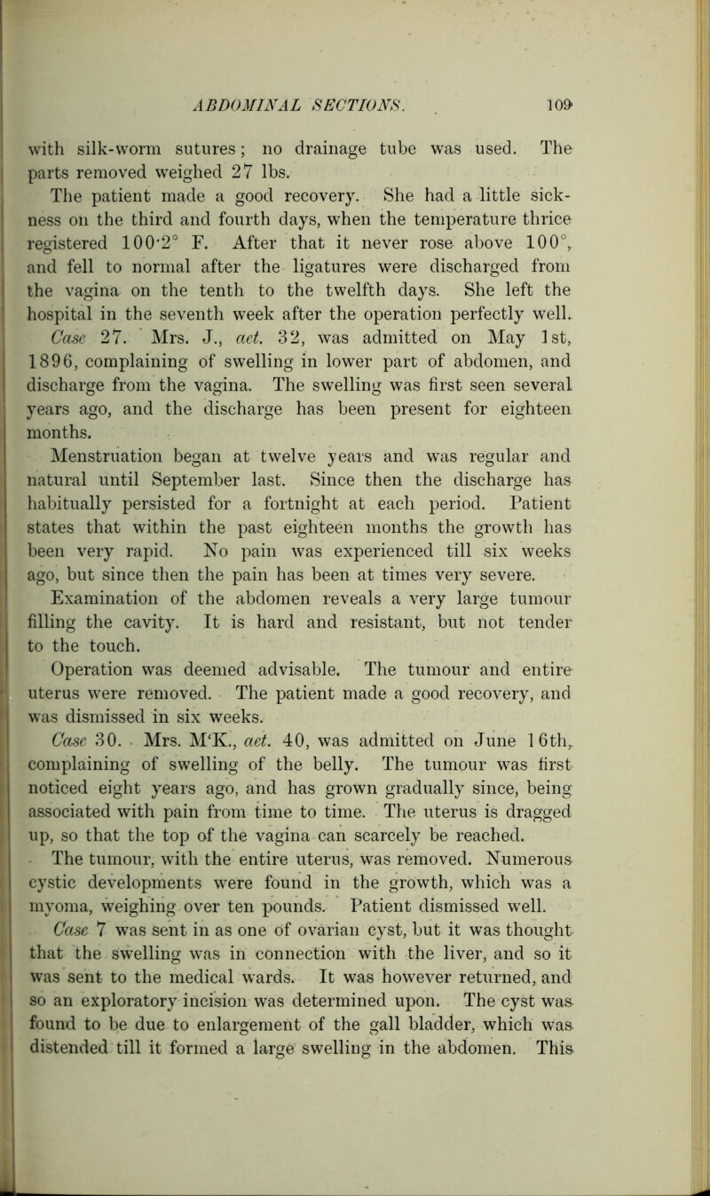 with silk-worm sutures; no drainage tube was used. The parts removed weighed 27 lbs. The patient made a good recovery. She had a little sick- ness on the third and fourth days, when the temperature thrice registered 100*2° F. After that it never rose above 100°, and fell to normal after the ligatures were discharged from the vagina on the tenth to the twelfth days. She left the hospital in the seventh week after the operation perfectly well. Case 27. Mrs. J.* aet. 32, was admitted on May 1st, 1896, complaining of swelling in lower part of abdomen, and discharge from the vagina. The swelling was first seen several years ago, and the discharge has been present for eighteen months. Menstruation began at twelve years and was regular and natural until September last. Since then the discharge has habitually persisted for a fortnight at each period. Patient states that within the past eighteen months the growth has been very rapid. No pain was experienced till six weeks ago, but since then the pain has been at times very severe. Examination of the abdomen reveals a very large tumour filling the cavity. It is hard and resistant, but not tender to the touch. Operation was deemed advisable. The tumour and entire uterus were removed. The patient made a good recovery, and was dismissed in six weeks. Case 30. Mrs. M‘K., aet. 40, was admitted on June 16th,, complaining of swelling of the belly. The tumour was first noticed eight years ago, and has grown gradually since, being- associated with pain from time to time. The uterus is dragged up, so that the top of the vagina can scarcely be reached. The tumour, with the entire uterus, was removed. Numerous cystic developments were found in the growth, which was a myoma, weighing over ten pounds. Patient dismissed well. Case 7 was sent in as one of ovarian cyst, but it was thought that the swelling was in connection with the liver, and so it was sent to the medical wards. It was however returned, and so an exploratory incision was determined upon. The cyst was found to be due to enlargement of the gall bladder, which was distended till it formed a large swelling in the abdomen. This.