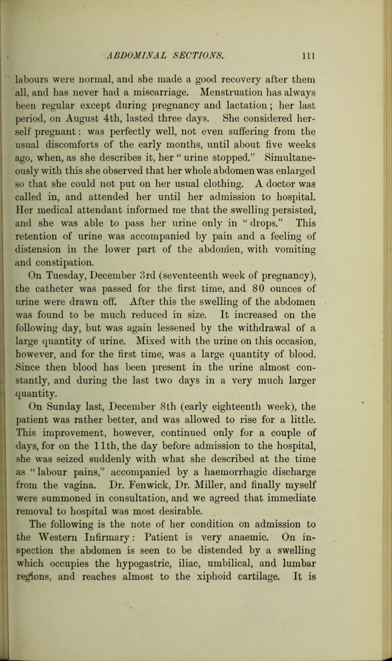 labours were normal, and she made a good recovery after them all, and has never had a miscarriage. Menstruation has always been regular except during pregnancy and lactation; her last period, on August 4th, lasted three days. She considered her- self pregnant: was perfectly well, not even suffering from the usual discomforts of the early months, until about five weeks ago, when, as she describes it, her “ urine stopped.” Simultane- ously with this she observed that her whole abdomen was enlarged so that she could not put on her usual clothing. A doctor was called in, and attended her until her admission to hospital. Her medical attendant informed me that the swelling persisted, and she was able to pass her urine only in “ drops.” This retention of urine was accompanied by pain and a feeling of distension in the lower part of the abdomen, with vomiting and constipation. On Tuesday, December 3rd (seventeenth week of pregnancy), the catheter was passed for the first time, and 80 ounces of urine were drawn off. After this the swelling of the abdomen was found to be much reduced in size. It increased on the following day, but was again lessened by the withdrawal of a large quantity of urine. Mixed with the urine on this occasion, however, and for the first time, was a large quantity of blood. Since then blood has been present in the urine almost con- stantly, and during the last two days in a very much larger quantity. On Sunday last, December 8th (early eighteenth week), the patient was rather better, and was allowed to rise for a little. This improvement, however, continued only for a couple of days, for on the 11th, the day before admission to the hospital, she was seized suddenly with what she described at the time as “ labour pains,” accompanied by a haemorrhagic discharge from the vagina. Dr. Fenwick, Dr. Miller, and finally myself were summoned in consultation, and we agreed that immediate removal to hospital was most desirable. The following is the note of her condition on admission to the Western Infirmary: Patient is very anaemic. On in- spection the abdomen is seen to be distended by a swelling which occupies the hypogastric, iliac, umbilical, and lumbar regions, and reaches almost to the xiphoid cartilage. It is