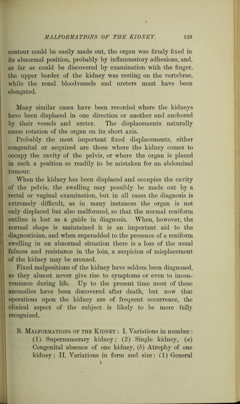 contour could be easily made out, the organ was firmly fixed in its abnormal position, probably by inflammatory adhesions, and, as far as could be discovered by examination with the finger, the upper border of the kidney was resting on the vertebrae, while the renal bloodvessels and ureters must have been elongated. Many similar cases have been recorded where the kidneys have been displaced in one direction or another and anchored by their vessels and ureter. The displacements naturally cause rotation of the organ on its short axis. Probably the most important fixed displacements, either congenital or acquired are those where the kidney comes to occupy the cavity of the pelvis, or where the organ is placed in such a position as readily to be mistaken for an abdominal tumour. When the kidney has been displaced and occupies the cavity of the pelvis, the swelling may possibly be made out by a rectal or vaginal examination, but in all cases the diagnosis is extremely difficult, as in many instances the organ is not only displaced but also malformed, so that the normal reniform outline is lost as a guide in diagnosis. When, however, the normal shape is maintained it is an important aid to the I diagnostician, and when superadded to the presence of a reniform I swelling in an abnormal situation there is a loss of the usual I fulness and resistance in the loin, a suspicion of misplacement of the kidney may be aroused. Fixed malpositions of the kidney have seldom been diagnosed, as they almost never give rise to symptoms or even to incon- | venience during life. Up to the present time most of these anomalies have been discovered after death, but now that operations upon the kidney are of frequent occurrence, the clinical aspect of the subject is likely to be more fully recognized. • B. Malformations of the Kidney : I. Variations in number: (1) Supernumerary kidney; (2) Single kidney, (a) Congenital absence of one kidney, (b) Atrophy of one kidney; II. Variations in form and size: (1) General