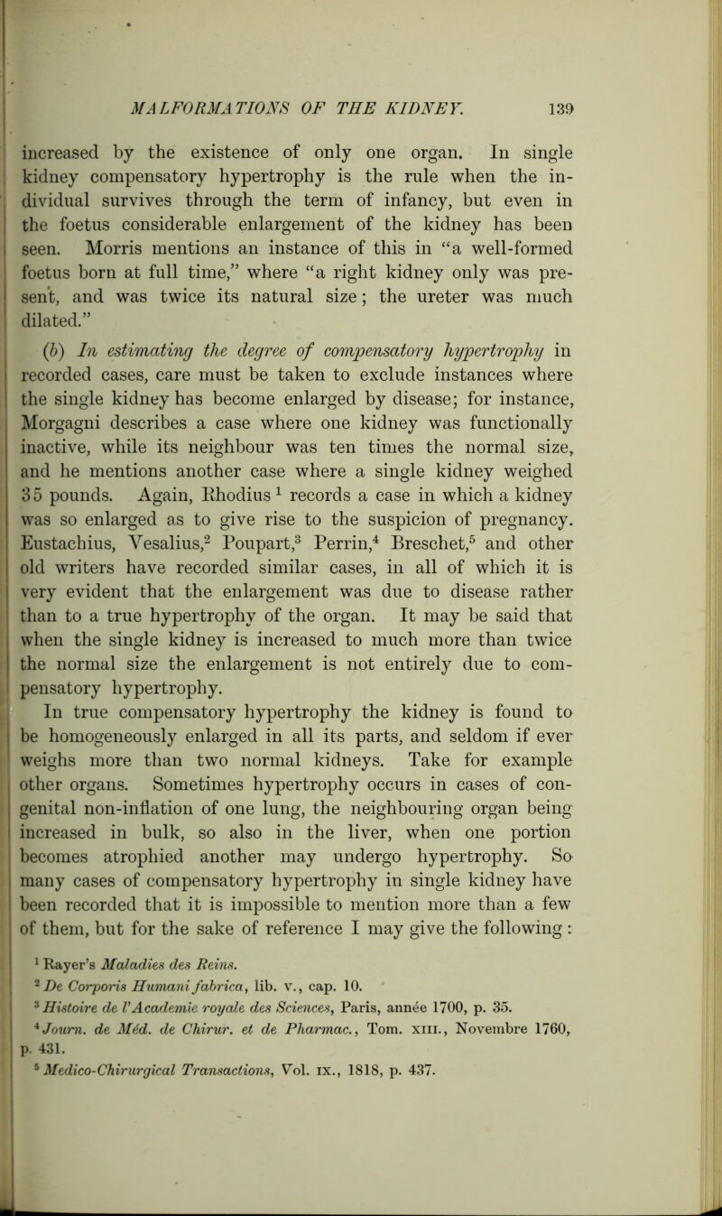 : increased by the existence of only one organ. In single kidney compensatory hypertrophy is the rule when the in- , dividual survives through the term of infancy, but even in I the foetus considerable enlargement of the kidney has been | seen. Morris mentions an instance of this in “a well-formed i foetus born at full time,” where “a right kidney only was pre- j sent, and was twice its natural size; the ureter was much dilated.” (b) In estimating the degree of compensatory hypertrophy in recorded cases, care must be taken to exclude instances where ! the single kidney has become enlarged by disease; for instance, Morgagni describes a case where one kidney was functionally inactive, while its neighbour was ten times the normal size, and he mentions another case where a single kidney weighed 35 pounds. Again, Bhodius 1 records a case in which a kidney was so enlarged as to give rise to the suspicion of pregnancy, i Eustachius, Vesalius,2 Poupart,3 Perrin,4 Breschet,5 and other I old writers have recorded similar cases, in all of which it is very evident that the enlargement was due to disease rather I than to a true hypertrophy of the organ. It may be said that j when the single kidney is increased to much more than twice the normal size the enlargement is not entirely due to com- I pensatory hypertrophy. In true compensatory hypertrophy the kidney is found to | be homogeneously enlarged in all its parts, and seldom if ever 1 weighs more than two normal kidneys. Take for example | other organs. Sometimes hypertrophy occurs in cases of con- genital non-inflation of one lung, the neighbouring organ being increased in bulk, so also in the liver, when one portion becomes atrophied another may undergo hypertrophy. So many cases of compensatory hypertrophy in single kidney have | been recorded that it is impossible to mention more than a few of them, but for the sake of reference I may give the following : 1 Rayers Maladies des Reins. 2 De Corporis Humani fabrica, lib. v., cap. 10. 3 Histoire de VAcademie royale des Sciences, Paris, annee 1700, p. 35. AJoum. de M6d. de Chirur. et de Pharmac., Tom. xiii., Novembre 1760, p. 431. 6 Medico-Chirurgical Transactions, Vol. ix., 1818, p. 437.