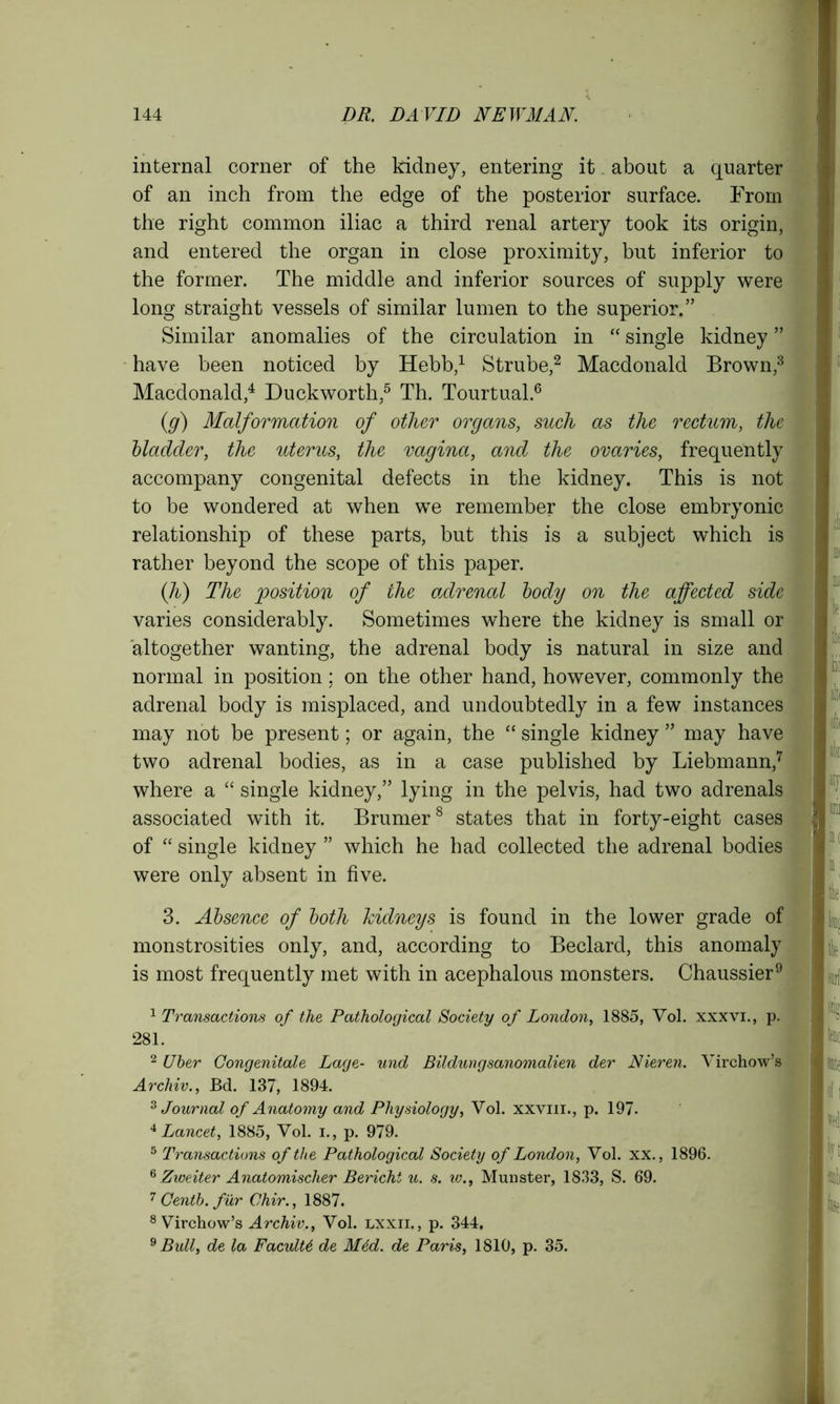 internal corner of the kidney, entering it about a quarter of an inch from the edge of the posterior surface. From the right common iliac a third renal artery took its origin, and entered the organ in close proximity, but inferior to the former. The middle and inferior sources of supply were long straight vessels of similar lumen to the superior.” Similar anomalies of the circulation in “ single kidney ” have been noticed by Hebb,1 Strube,2 Macdonald Brown,3 Macdonald,4 Duckworth,5 Th. Tourtual.6 (g) Malformation of other organs, such as the rectum, the bladder, the uterus, the vagina, and the ovaries, frequently accompany congenital defects in the kidney. This is not to be wondered at when we remember the close embryonic relationship of these parts, but this is a subject which is rather beyond the scope of this paper. (li) The position of the adrenal body on the affected side varies considerably. Sometimes where the kidney is small or altogether wanting, the adrenal body is natural in size and normal in position; on the other hand, however, commonly the adrenal body is misplaced, and undoubtedly in a few instances may not be present; or again, the “ single kidney ” may have two adrenal bodies, as in a case published by Liebmann,7 where a “ single kidney,” lying in the pelvis, had two adrenals associated with it. Brumer8 states that in forty-eight cases J of “ single kidney ” which he had collected the adrenal bodies were only absent in five. 3. Absence of both kidneys is found in the lower grade of monstrosities only, and, according to Beclard, this anomaly is most frequently met with in acephalous monsters. Chaussier9 1 Transactions of the Pathological Society of London, 1885, Vol. xxxvi., p. 281. 2 Uber Congenitale Lage- und Bildungsanomalien der Nieren. Virchow’s Archiv., Bd. 137, 1894. 3 Journal of Anatomy and Physiology, Vol. xxviii., p. 197. 4 Lancet, 1885, Vol. i., p. 979. 5 Transactions of the Pathological Society of London, Vol. xx., 1896. 6 Zweiter Anatomischer Bericht u. s. iv., Munster, 1833, S. 69. 7 Centb. fur Ghir., 1887. 8 Virchow’s Archiv., Vol. lxxii., p. 344. 9 Bull, de la Faculty de M6d. de Paris, 1810, p. 35.