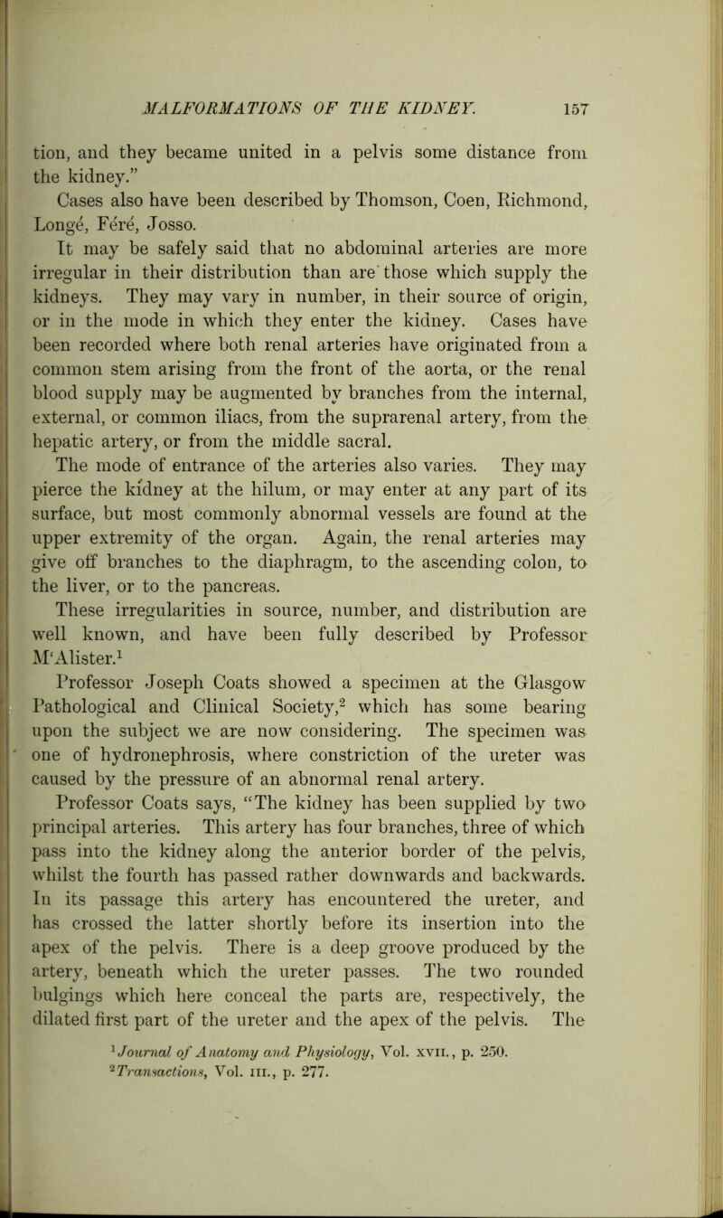 tion, and they became united in a pelvis some distance from the kidney.” Cases also have been described by Thomson, Coen, Richmond, Longe, Fere, Josso. It may be safely said that no abdominal arteries are more irregular in their distribution than are'those which supply the kidneys. They may vary in number, in their source of origin, or in the mode in which they enter the kidney. Cases have been recorded where both renal arteries have originated from a common stem arising from the front of the aorta, or the renal blood supply may be augmented by branches from the internal, external, or common iliacs, from the suprarenal artery, from the hepatic artery, or from the middle sacral. The mode of entrance of the arteries also varies. They may pierce the kidney at the hilum, or may enter at any part of its surface, but most commonly abnormal vessels are found at the upper extremity of the organ. Again, the renal arteries may give off branches to the diaphragm, to the ascending colon, to the liver, or to the pancreas. These irregularities in source, number, and distribution are well known, and have been fully described by Professor M'Alister.1 Professor Joseph Coats showed a specimen at the Glasgow Pathological and Clinical Society,2 which has some bearing upon the subject we are now considering. The specimen was one of hydronephrosis, where constriction of the ureter was caused by the pressure of an abnormal renal artery. Professor Coats says, “The kidney has been supplied by two principal arteries. This artery has four branches, three of which pass into the kidney along the anterior border of the pelvis, whilst the fourth has passed rather downwards and backwards. In its passage this artery has encountered the ureter, and has crossed the latter shortly before its insertion into the apex of the pelvis. There is a deep groove produced by the artery, beneath which the ureter passes. The two rounded bulgings which here conceal the parts are, respectively, the dilated first part of the ureter and the apex of the pelvis. The 1 Journal of Anatomy and Physiology, Yol. xvii. , p. 250. 2Transactions, Yol. in., p. 277.