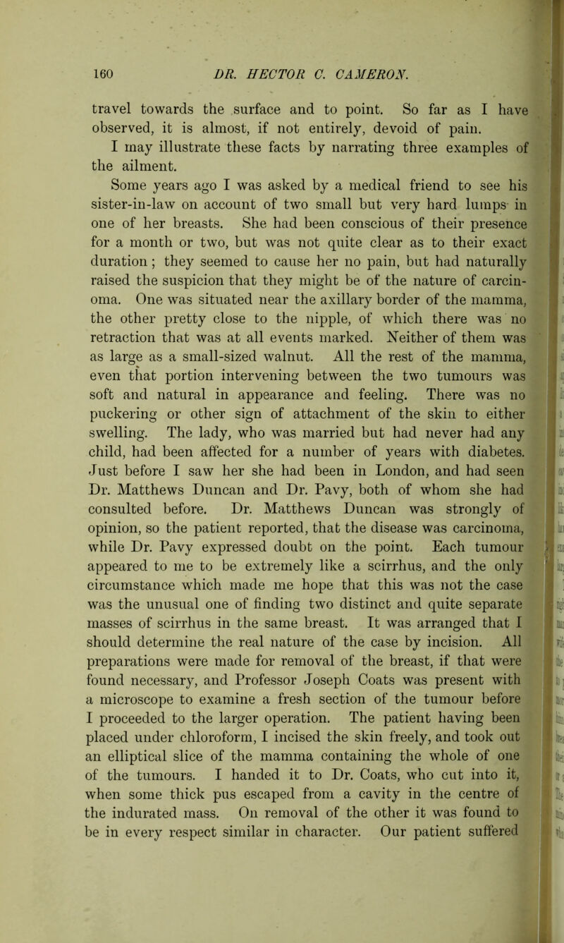 travel towards the surface and to point. So far as I have observed, it is almost, if not entirely, devoid of pain. I may illustrate these facts by narrating three examples of the ailment. Some years ago I was asked by a medical friend to see his sister-in-law on account of two small but very hard lumps- in one of her breasts. She had been conscious of their presence for a month or two, but was not quite clear as to their exact duration; they seemed to cause her no pain, but had naturally raised the suspicion that they might be of the nature of carcin- oma. One was situated near the axillary border of the mamma, the other pretty close to the nipple, of which there was no retraction that was at all events marked. Neither of them was as large as a small-sized walnut. All the rest of the mamma, even that portion intervening between the two tumours was soft and natural in appearance and feeling. There was no puckering or other sign of attachment of the skin to either swelling. The lady, who was married but had never had any child, had been affected for a number of years with diabetes. Just before I saw her she had been in London, and had seen Dr. Matthews Duncan and Dr. Pavy, both of whom she had consulted before. Dr. Matthews Duncan was strongly of opinion, so the patient reported, that the disease was carcinoma, while Dr. Pavy expressed doubt on the point. Each tumour appeared to me to be extremely like a scirrhus, and the only circumstance which made me hope that this was not the case was the unusual one of finding two distinct and quite separate masses of scirrhus in the same breast. It was arranged that I should determine the real nature of the case by incision. All preparations were made for removal of the breast, if that were found necessary, and Professor Joseph Coats was present with a microscope to examine a fresh section of the tumour before I proceeded to the larger operation. The patient having been placed under chloroform, I incised the skin freely, and took out an elliptical slice of the mamma containing the whole of one of the tumours. I handed it to Dr. Coats, who cut into it, when some thick pus escaped from a cavity in the centre of the indurated mass. On removal of the other it was found to be in every respect similar in character. Our patient suffered