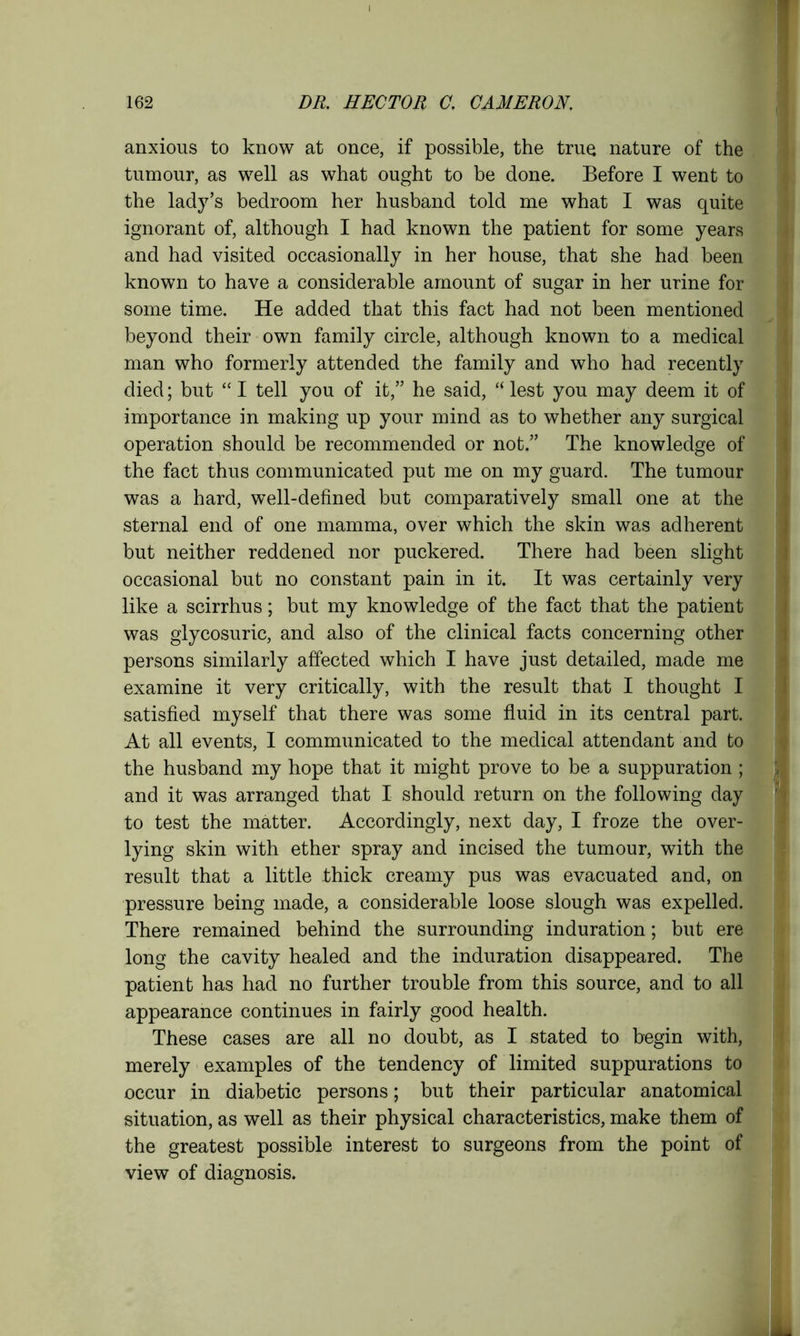 anxious to know at once, if possible, the true nature of the tumour, as well as what ought to be done. Before I went to the lady’s bedroom her husband told me what I was quite ignorant of, although I had known the patient for some years and had visited occasionally in her house, that she had been known to have a considerable amount of sugar in her urine for some time. He added that this fact had not been mentioned beyond their own family circle, although known to a medical man who formerly attended the family and who had recently died; but “ I tell you of it,” he said, “ lest you may deem it of importance in making up your mind as to whether any surgical operation should be recommended or not.” The knowledge of the fact thus communicated put me on my guard. The tumour was a hard, well-defined but comparatively small one at the sternal end of one mamma, over which the skin was adherent but neither reddened nor puckered. There had been slight occasional but no constant pain in it. It was certainly very like a scirrhus; but my knowledge of the fact that the patient was glycosuric, and also of the clinical facts concerning other persons similarly affected which I have just detailed, made me examine it very critically, with the result that I thought I satisfied myself that there was some fluid in its central part. At all events, I communicated to the medical attendant and to the husband my hope that it might prove to be a suppuration ; and it was arranged that I should return on the following day to test the matter. Accordingly, next day, I froze the over- lying skin with ether spray and incised the tumour, with the result that a little thick creamy pus was evacuated and, on pressure being made, a considerable loose slough was expelled. There remained behind the surrounding induration; but ere long the cavity healed and the induration disappeared. The patient has had no further trouble from this source, and to all appearance continues in fairly good health. These cases are all no doubt, as I stated to begin with, merely examples of the tendency of limited suppurations to occur in diabetic persons; but their particular anatomical situation, as well as their physical characteristics, make them of the greatest possible interest to surgeons from the point of view of diagnosis.