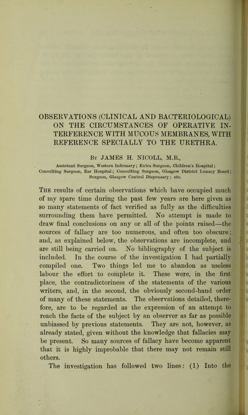 OBSERVATIONS (CLINICAL AND BACTERIOLOGICAL) ON THE CIRCUMSTANCES OF OPERATIVE IN- TERFERENCE WITH MUCOUS MEMBRANES, WITH REFERENCE SPECIALLY TO THE URETHRA. By JAMES H. NICOLL, M.B., Assistant Surgeon, Western Infirmary; Extra Surgeon, Children’s Hospital; Consulting Surgeon, Ear Hospital; Consulting Surgeon, Glasgow District Lunacy Board; Surgeon, Glasgow Central Dispensary ; etc. The results of certain observations which have occupied much of my spare time during the past few years are here given as so many statements of fact verified as fully as the difficulties surrounding them have permitted. No attempt is made to draw final conclusions on any or all of the points raised—the sources of fallacy are too numerous, and often too obscure; and, as explained below, the observations are incomplete, and are still being carried on. No bibliography of the subject is included. In the course of the investigation I had partially compiled one. Two things led me to abandon as useless labour the effort to complete it. These were, in the first place, the contradictoriness of the statements of the various writers, and, in the second, the obviously second-hand order of many of these statements. The observations detailed, there- fore, are to be regarded as the expression of an attempt to reach the facts of the subject by an observer as far as possible unbiassed by previous statements. They are not, however, as already stated, given without the knowledge that fallacies may be present. So many sources of fallacy have become apparent that it is highly improbable that there may not remain still others. The investigation has followed two lines: (1) Into the