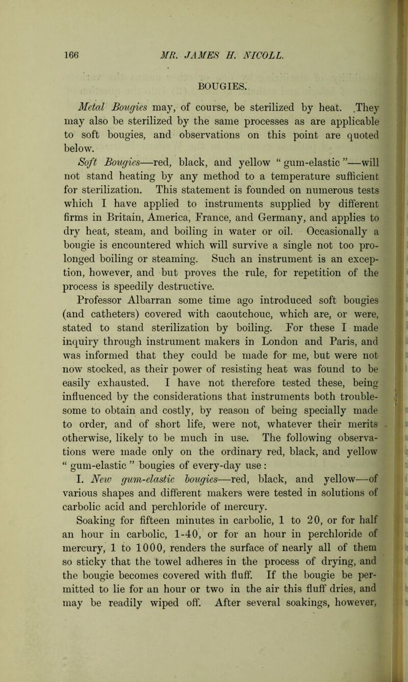 BOUGIES. Metal Bougies may, of course, be sterilized by heat. They may also be sterilized by the same processes as are applicable to soft bougies, and observations on this point are quoted below. Soft Bougies—red, black, and yellow “ gum-elastic ”—will not stand heating by any method to a temperature sufficient for sterilization. This statement is founded on numerous tests which I have applied to instruments supplied by different firms in Britain, America, France, and Germany, and applies to dry heat, steam, and boiling in water or oil. Occasionally a bougie is encountered which will survive a single not too pro- longed boiling or steaming. Such an instrument is an excep- tion, however, and but proves the rule, for repetition of the process is speedily destructive. Professor Albarran some time ago introduced soft bougies (and catheters) covered with caoutchouc, which are, or were, stated to stand sterilization by boiling. For these I made inquiry through instrument makers in London and Paris, and was informed that they could be made for me, but were not now stocked, as their power of resisting heat was found to be easily exhausted. I have not therefore tested these, being influenced by the considerations that instruments both trouble- some to obtain and costly, by reason of being specially made to order, and of short life, were not, whatever their merits otherwise, likely to be much in use. The following observa- tions were made only on the ordinary red, black, and yellow “ gum-elastic ” bougies of every-day use : I. New gum-elastic bougies—red, black, and yellow—of various shapes and different makers were tested in solutions of carbolic acid and perchloride of mercury. Soaking for fifteen minutes in carbolic, 1 to 20, or for half an hour in carbolic, 1-40, or for an hour in perchloride of mercury, 1 to 1000, renders the surface of nearly all of them so sticky that the towel adheres in the process of drying, and the bougie becomes covered with fluff. If the bougie be per- mitted to lie for an hour or two in the air this fluff dries, and may be readily wiped off. After several soakings, however,