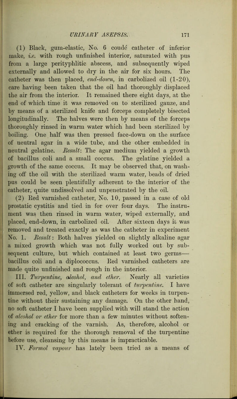 (1) Black, gum-elastic, No. 6 coude catheter of inferior make, i.e. with rough unfinished interior, saturated with pus from a large perityphlitic abscess, and subsequently wiped externally and allowed to dry in the air for six hours. The catheter was then placed, end-down, in carbolized oil (1-20), care having been taken that the oil had thoroughly displaced the air from the interior. It remained there eight days, at the end of which time it was removed on to sterilized gauze, and by means of a sterilized knife and forceps completely bisected longitudinally. The halves were then by means of the forceps thoroughly rinsed in warm water which had been sterilized by boiling. One half was then pressed face-down on the surface of neutral agar in a wide tube, and the other embedded in neutral gelatine. Result: The agar medium yielded a growth of bacillus coli and a small coccus. The gelatine yielded a growth of the same coccus. It may be observed that, on wash- ing off the oil with the sterilized warm water, beads of dried pus could be seen plentifully adherent to the interior of the catheter, quite undissolved and unpenetrated by the oil. (2) Bed varnished catheter, No. 10, passed in a case of old prostatic cystitis and tied in for over four days. The instru- ment was then rinsed in warm water, wiped externally, and placed, end-down, in carbolized oil. After sixteen days it was removed and treated exactly as was the catheter in experiment No. 1. Result: Both halves yielded on slightly alkaline agar a mixed growth which was not fully worked out by sub- sequent culture, but which contained at least two germs— bacillus coli and a diplococcus. Bed varnished catheters are made quite unfinished and rough in the interior. III. Turpentine, alcohol, and ether. Nearly all varieties of soft catheter are singularly tolerant of turpentine. I have immersed red, yellow, and black catheters for weeks in turpen- tine without their sustaining any damage. On the other hand, no soft catheter I have been supplied with will stand the action of alcohol or ether for more than a few minutes without soften- ing and cracking of the varnish. As, therefore, alcohol or ether is required for the thorough removal of the turpentine before use, cleansing by this means is impracticable. IV. Formol vapour has lately been tried as a means of