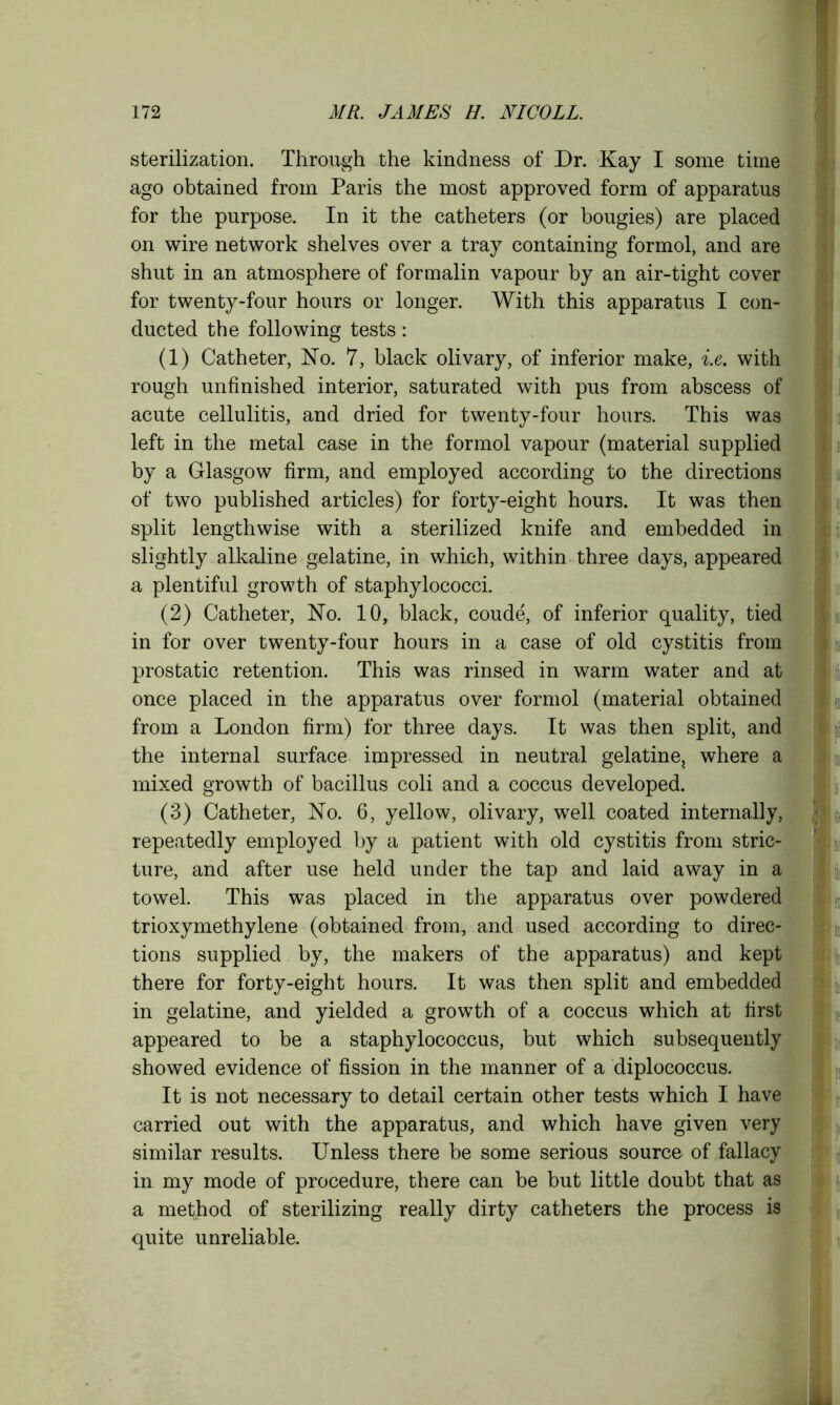 sterilization. Through the kindness of Dr. Kay I some time ago obtained from Paris the most approved form of apparatus for the purpose. In it the catheters (or bougies) are placed on wire network shelves over a tray containing formol, and are shut in an atmosphere of formalin vapour by an air-tight cover for twenty-four hours or longer. With this apparatus I con- ducted the following tests: (1) Catheter, No. 7, black olivary, of inferior make, i.e. with rough unfinished interior, saturated with pus from abscess of acute cellulitis, and dried for twenty-four hours. This was left in the metal case in the formol vapour (material supplied by a Glasgow firm, and employed according to the directions of two published articles) for forty-eight hours. It was then split lengthwise with a sterilized knife and embedded in slightly alkaline gelatine, in which, within three days, appeared a plentiful growth of staphylococci. (2) Catheter, No. 10, black, coude, of inferior quality, tied in for over twenty-four hours in a case of old cystitis from prostatic retention. This was rinsed in warm water and at once placed in the apparatus over formol (material obtained from a London firm) for three days. It was then split, and the internal surface impressed in neutral gelatine, where a mixed growth of bacillus coli and a coccus developed. (3) Catheter, No. 6, yellow, olivary, well coated internally, repeatedly employed by a patient with old cystitis from stric- ture, and after use held under the tap and laid away in a towel. This was placed in the apparatus over powdered trioxymethylene (obtained from, and used according to direc- tions supplied by, the makers of the apparatus) and kept there for forty-eight hours. It was then split and embedded in gelatine, and yielded a growth of a coccus which at first appeared to be a staphylococcus, but which subsequently showed evidence of fission in the manner of a diplococcus. It is not necessary to detail certain other tests which I have carried out with the apparatus, and which have given very similar results. Unless there be some serious source of fallacy in my mode of procedure, there can be but little doubt that as a method of sterilizing really dirty catheters the process is quite unreliable.