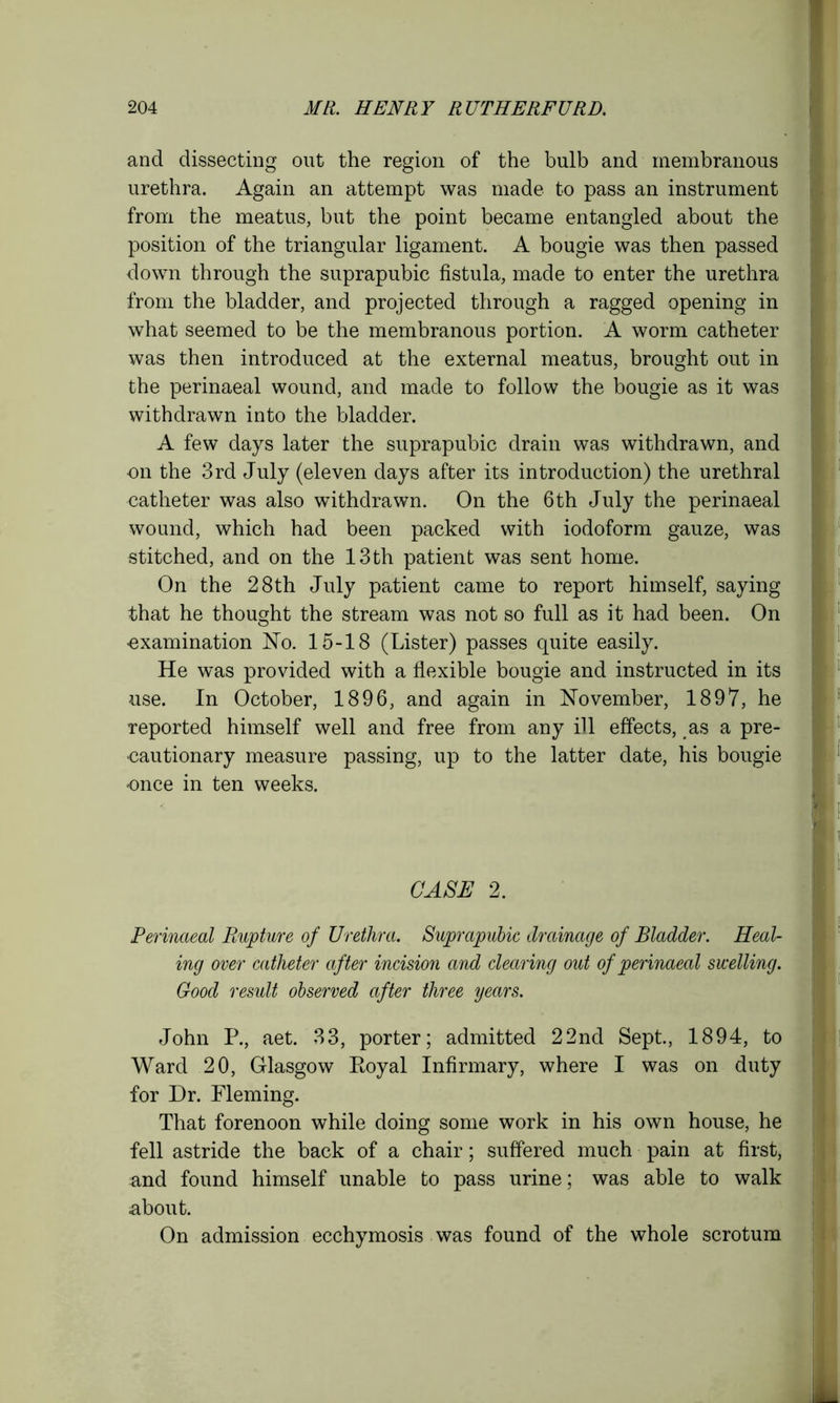 and dissecting out the region of the bulb and membranous urethra. Again an attempt was made to pass an instrument from the meatus, but the point became entangled about the position of the triangular ligament. A bougie was then passed down through the suprapubic fistula, made to enter the urethra from the bladder, and projected through a ragged opening in what seemed to be the membranous portion. A worm catheter was then introduced at the external meatus, brought out in the perinaeal wound, and made to follow the bougie as it was withdrawn into the bladder. A few days later the suprapubic drain was withdrawn, and on the 3rd July (eleven days after its introduction) the urethral catheter was also withdrawn. On the 6th July the perinaeal wound, which had been packed with iodoform gauze, was stitched, and on the 13 th patient was sent home. On the 28th July patient came to report himself, saying that he thought the stream was not so full as it had been. On -examination No. 15-18 (Lister) passes quite easily. He was provided with a flexible bougie and instructed in its use. In October, 1896, and again in November, 1897, he reported himself well and free from any ill effects, as a pre- cautionary measure passing, up to the latter date, his bougie •once in ten weeks. CASE 2. Perinaeal Rupture of Urethra. Suprapubic drainage of Bladder. Heal- ing over catheter after incision and clearing out of perinaeal swelling. Good result observed after three years. John P., aet. 33, porter; admitted 22nd Sept., 1894, to Ward 20, Glasgow Ptoyal Infirmary, where I was on duty for Dr. Fleming. That forenoon while doing some work in his own house, he fell astride the back of a chair; suffered much pain at first, and found himself unable to pass urine; was able to walk about. On admission ecchymosis was found of the whole scrotum