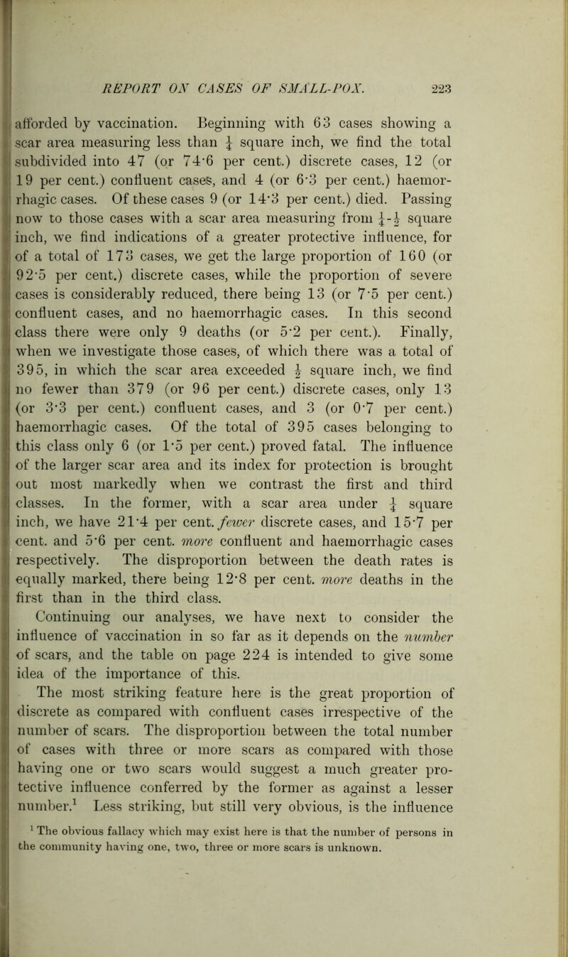 ( afforded by vaccination. Beginning with 63 cases showing a I scar area measuring less than \ square inch, we find the total I subdivided into 47 (or 74*6 per cent.) discrete cases, 12 (or -j 19 per cent.) confluent cases, and 4 (or 6*3 per cent.) haemor- 1 rhagic cases. Of these cases 9 (or 14*3 per cent.) died. Passing I now to those cases with a scar area measuring from square inch, we find indications of a greater protective influence, for ! of a total of 17 3 cases, we get the large proportion of 16 0 (or 9 2'5 per cent.) discrete cases, while the proportion of severe cases is considerably reduced, there being 13 (or 7*5 per cent.) ' confluent cases, and no haemorrhagic cases. In this second class there were only 9 deaths (or 5'2 per cent.). Finally, when we investigate those cases, of which there was a total of 395, in which the scar area exceeded J square inch, we find no fewer than 379 (or 96 per cent.) discrete cases, only 13 (or 3*3 per cent.) confluent cases, and 3 (or 0’7 per cent.) haemorrhagic cases. Of the total of 395 cases belonging to this class only 6 (or 1*5 per cent.) proved fatal. The influence of the larger scar area and its index for protection is brought out most markedly when we contrast the first and third classes. In the former, with a scar area under ^ square inch, we have 21*4 per cent, fewer discrete cases, and 15*7 per i cent, and 5*6 per cent, more confluent and haemorrhagic cases respectively. The disproportion between the death rates is equally marked, there being 12*8 per cent, more deaths in the first than in the third class. Continuing our analyses, we have next to consider the influence of vaccination in so far as it depends on the number of scars, and the table on page 224 is intended to give some idea of the importance of this. The most striking feature here is the great proportion of discrete as compared with confluent cases irrespective of the number of scars. The disproportion between the total number of cases with three or more scars as compared with those having one or two scars would suggest a much greater pro- tective influence conferred by the former as against a lesser number.1 Less striking, but still very obvious, is the influence 1 The obvious fallacy which may exist here is that the number of persons in the community having one, two, three or more scars is unknown.