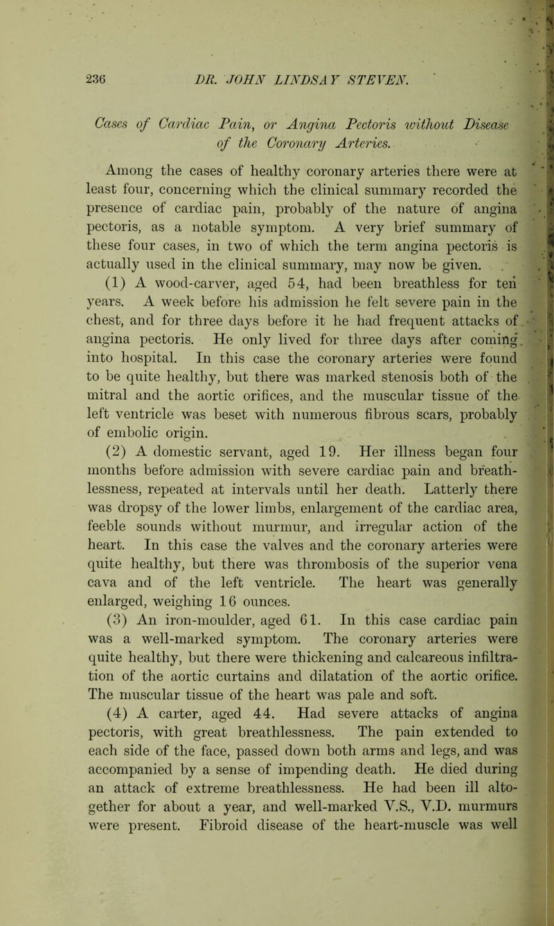 Cases of Cardiac Pain, or Angina Pectoris without Disease of the Coronary Arteries. Among the cases of healthy coronary arteries there were at least four, concerning which the clinical summary recorded the presence of cardiac pain, probably of the nature of angina pectoris, as a notable symptom. A very brief summary of these four cases, in two of which the term angina pectoris is actually used in the clinical summary, may now be given. (1) A wood-carver, aged 54, had been breathless for ten years. A week before his admission he felt severe pain in the chest, and for three days before it he had frequent attacks of angina pectoris. He only lived for three days after coming', into hospital. In this case the coronary arteries were found to be quite healthy, but there was marked stenosis both of the mitral and the aortic orifices, and the muscular tissue of the left ventricle was beset with numerous fibrous scars, probably of embolic origin. (2) A domestic servant, aged 19. Her illness began four months before admission with severe cardiac pain and breath- lessness, repeated at intervals until her death. Latterly there was dropsy of the lower limbs, enlargement of the cardiac area, feeble sounds without murmur, and irregular action of the heart. In this case the valves and the coronary arteries were quite healthy, but there was thrombosis of the superior vena cava and of the left ventricle. The heart was generally enlarged, weighing 16 ounces. (3) An iron-moulder, aged 61. In this case cardiac pain was a well-marked symptom. The coronary arteries were quite healthy, but there were thickening and calcareous infiltra- tion of the aortic curtains and dilatation of the aortic orifice. The muscular tissue of the heart was pale and soft. (4) A carter, aged 44. Had severe attacks of angina pectoris, with great breathlessness. The pain extended to each side of the face, passed down both arms and legs, and was accompanied by a sense of impending death. He died during an attack of extreme breathlessness. He had been ill alto- gether for about a year, and well-marked V.S., V.D. murmurs were present. Fibroid disease of the heart-muscle was well