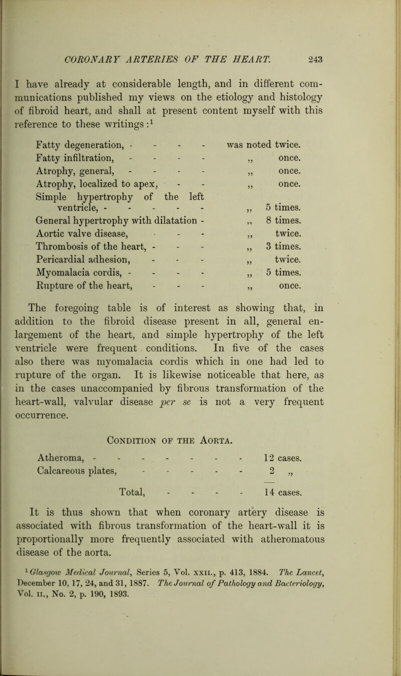 I have already at considerable length, and in different com- munications published my views on the etiology and histology of fibroid heart, and shall at present content myself with this reference to these writings :1 Fatty degeneration, - was noted twice. Fatty infiltration, - 35 once. Atrophy, general, - 33 once. Atrophy, localized to apex, 33 once. Simple hypertrophy of the left ventricle, ----- 33 5 times. General hypertrophy with dilatation - 33 8 times. Aortic valve disease, 33 twice. Thrombosis of the heart, - 33 3 times. Pericardial adhesion, 33 twice. Myomalacia cordis, - 33 5 times. Rupture of the heart, 33 once. The foregoing table is of interest as showing that, in addition to the fibroid disease present in all, general en- largement of the heart, and simple hypertrophy of the left ventricle were frequent conditions. In five of the cases also there was myomalacia cordis which in one had led to rupture of the organ. It is likewise noticeable that here, as in the cases unaccompanied by fibrous transformation of the heart-wall, valvular disease per se is not a very frequent occurrence. Condition of the Aorta. Atheroma, - - - - - - - 12 cases. Calcareous plates, - 2 „ Total, - - - - 14 cases. It is thus shown that when coronary artery disease is associated with fibrous transformation of the heart-wall it is proportionally more frequently associated with atheromatous disease of the aorta. 1 Glasgow Medical Journal Series 5, Vol. xxii., p. 413, 1884. The Lancet, December 10, 17, 24, and 31, 1887. The Journal of Pathology and Bacteriology, Vol. ii.. No. 2. d. 190. 1893.