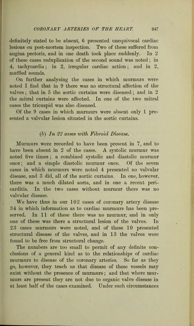 definitely stated to be absent, 6 presented unequivocal cardiac lesions on post-mortem inspection. Two of these suffered from angina pectoris, and in one death took place suddenly. In 2 of these cases reduplication of the second sound was noted; in 4, tachycardia; in 2, irregular cardiac action; and in 2, muffled sounds. On further analysing the cases in which murmurs were noted I find that in 9 there was no structural affection of the valves; that in 5 the aortic curtains were diseased; and in 2 the mitral curtains were affected. In one of the two mitral cases the tricuspid was also diseased. Of the 9 cases in which murmurs were absent only 1 pre- sented a valvular lesion situated in the aortic curtains. (b) In cases with Fibroid Disease. Murmurs were recorded to have been present in 7, and to have been absent in 2 of the cases. A systolic murmur was noted five times ; a combined systolic and diastolic murmur once; and a simple diastolic murmur once. Of the seven cases in which murmurs were noted 4 presented no valvular disease, and 3 did, all of the aortic curtains. In one, however, there was a much dilated aorta, and in one a recent peri- carditis. In the two cases without murmur there was no valvular disease. We have thus in our 102 cases of coronary artery disease 34 in which information as to cardiac murmurs has been pre- served. In 11 of these there was no murmur, and in only one of these was there a structural lesion of the valves. In 23 cases murmurs were noted, and of these 10 presented structural disease of the valves, and in 13 the valves were found to be free from structural change. The numbers are too small to permit of any definite con- clusions of a general kind as to the relationships of cardiac murmurs to disease of the coronary arteries. So far as they go, however, they teach us that disease of these vessels may exist without the presence of murmurs; and that where mur- murs are present they are not due to organic valve disease in at least half of the cases examined. Under such circumstances