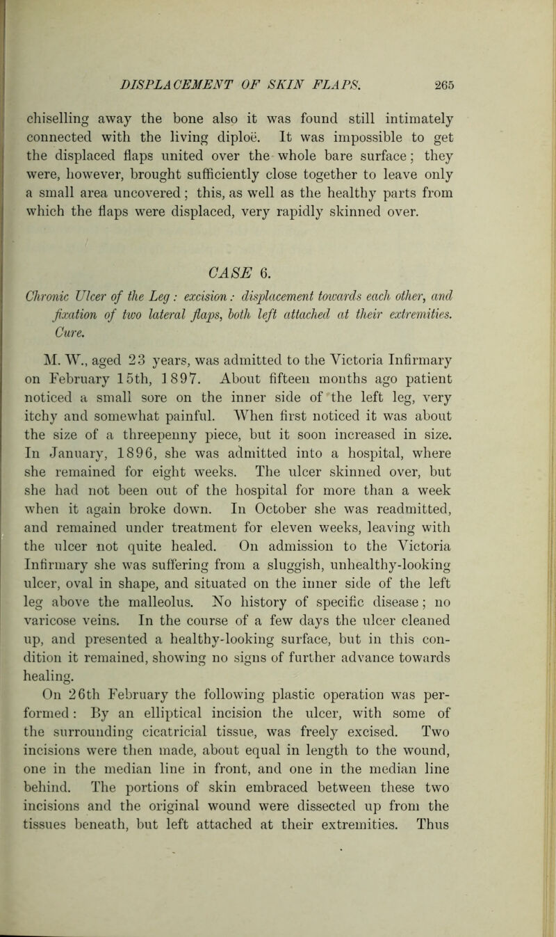 chiselling away the bone also it was found still intimately connected with the living diploe. It was impossible to get the displaced flaps united over the whole bare surface; they were, however, brought sufficiently close together to leave only a small area uncovered; this, as well as the healthy parts from which the flaps were displaced, very rapidly skinned over. CASE 6. Chronic Ulcer of the Leg : excision: displacement towards each other, and fixation of two lateral flaps, both left attached at their extremities. Cure. M. W., aged 23 years, was admitted to the Victoria Infirmary on February 15th, 1897. About fifteen months ago patient noticed a small sore on the inner side of the left leg, very itchy and somewhat painful. When first noticed it was about the size of a threepenny piece, but it soon increased in size. In January, 1896, she was admitted into a hospital, where she remained for eight weeks. The ulcer skinned over, but she had not been out of the hospital for more than a week when it again broke dowm. In October she was readmitted, and remained under treatment for eleven weeks, leaving with the ulcer not quite healed. On admission to the Victoria Infirmary she was suffering from a sluggish, unhealthy-looking ulcer, oval in shape, and situated on the inner side of the left leg above the malleolus. No history of specific disease; no varicose veins. In the course of a few days the ulcer cleaned up, and presented a healthy-looking surface, but in this con- dition it remained, showing no signs of further advance towards healing. On 26th February the following plastic operation was per- formed : By an elliptical incision the ulcer, with some of the surrounding cicatricial tissue, was freely excised. Two incisions were then made, about equal in length to the wound, one in the median line in front, and one in the median line behind. The portions of skin embraced between these two incisions and the original wound were dissected up from the tissues beneath, but left attached at their extremities. Thus