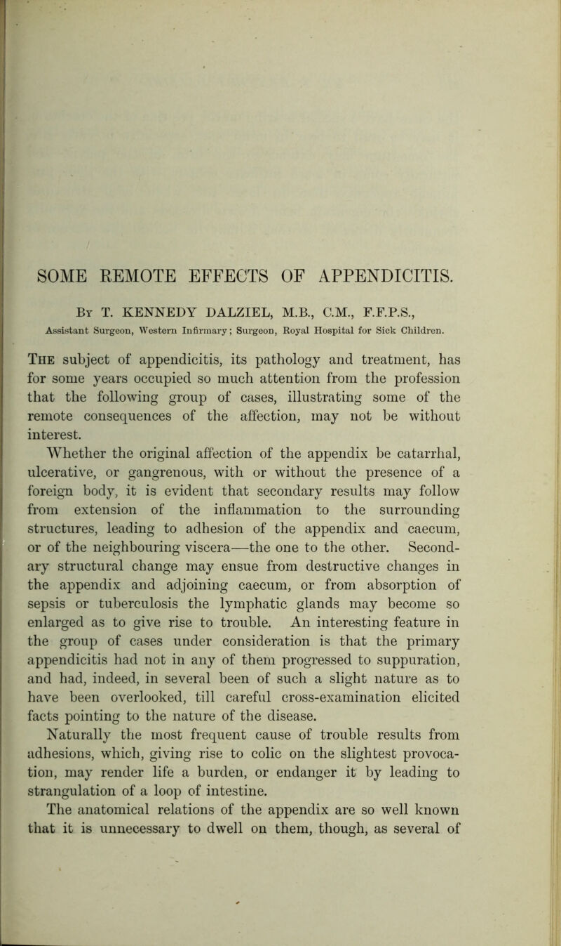 SOME REMOTE EFFECTS OF APPENDICITIS. By T. KENNEDY DALZIEL, M.B., C.M., F.F.P.S., Assistant Surgeon, Western Infirmary; Surgeon, Royal Hospital for Sick Children. The subject of appendicitis, its pathology and treatment, has for some years occupied so much attention from the profession that the following group of cases, illustrating some of the remote consequences of the affection, may not be without interest. Whether the original affection of the appendix be catarrhal, ulcerative, or gangrenous, with or without the presence of a foreign body, it is evident that secondary results may follow from extension of the inflammation to the surrounding structures, leading to adhesion of the appendix and caecum, or of the neighbouring viscera—the one to the other. Second- ary structural change may ensue from destructive changes in the appendix and adjoining caecum, or from absorption of sepsis or tuberculosis the lymphatic glands may become so enlarged as to give rise to trouble. An interesting feature in the group of cases under consideration is that the primary appendicitis had not in any of them progressed to suppuration, and had, indeed, in several been of such a slight nature as to have been overlooked, till careful cross-examination elicited facts pointing to the nature of the disease. Naturally the most frequent cause of trouble results from adhesions, which, giving rise to colic on the slightest provoca- tion, may render life a burden, or endanger it by leading to strangulation of a loop of intestine. The anatomical relations of the appendix are so well known that it is unnecessary to dwell on them, though, as several of