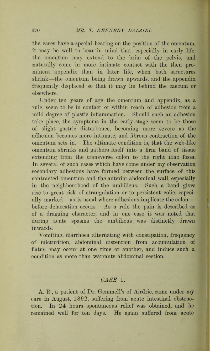 the cases have a special bearing on the position of the omentum, it may be well to bear in mind that, especially in early life, the omentum may extend to the brim of the pelvis, and naturally come in more intimate contact with the then pro- minent appendix than in later life, when both structures shrink—the omentum being drawn upwards, and the appendix frequently displaced so that it may lie behind the caecum or elsewhere. Under ten years of age the omentum and appendix, as a rule, seem to be in contact or within reach of adhesion from a mild degree of plastic inflammation. Should such an adhesion take place, the symptoms in the early stage seem to be those of slight gastric disturbance, becoming more severe as the adhesion becomes more intimate, and fibrous contraction of the omentum sets in. The ultimate condition is, that the web-like omentum shrinks and gathers itself into a firm band of tissue extending from the transverse colon to the right iliac fossa. In several of such cases which have come under my observation secondary adhesions have formed between the surface of this contracted omentum and the anterior abdominal wall, especially in the neighbourhood of the umbilicus. Such a band gives rise to great risk of strangulation or to persistent colic, especi- ally marked—as is usual where adhesions implicate the colon— before defaecation occurs. As a rule the pain is described as of a dragging character, and in one case it was noted that during acute spasms the umbilicus was distinctly drawn inwards. Vomiting, diarrhoea alternating with constipation, frequency of micturition, abdominal distention from accumulation of flatus, may occur at one time or another, and induce such a condition as more than warrants abdominal section. CASE 1. A. B., a patient of Dr. Gemmell’s of Airdrie, came under my care in August, 1892, suffering from acute intestinal obstruc- tion. In 24 hours spontaneous relief was obtained, and he remained well for ten days. He again suffered from acute