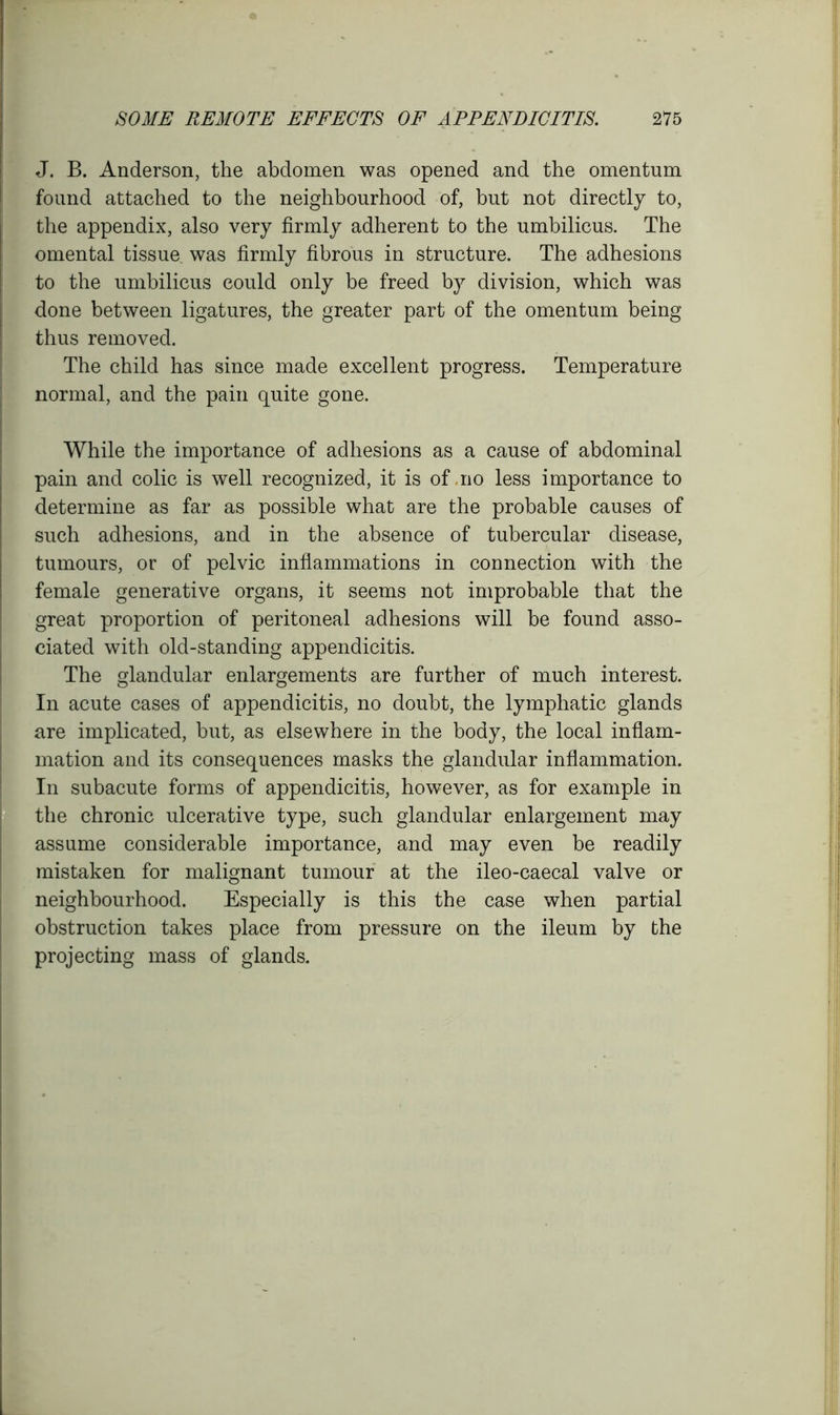 J. B. Anderson, the abdomen was opened and the omentum found attached to the neighbourhood of, but not directly to, the appendix, also very firmly adherent to the umbilicus. The omental tissue was firmly fibrous in structure. The adhesions to the umbilicus could only be freed by division, which was done between ligatures, the greater part of the omentum being thus removed. The child has since made excellent progress. Temperature normal, and the pain quite gone. While the importance of adhesions as a cause of abdominal pain and colic is well recognized, it is of .no less importance to determine as far as possible what are the probable causes of such adhesions, and in the absence of tubercular disease, tumours, or of pelvic inflammations in connection with the female generative organs, it seems not improbable that the great proportion of peritoneal adhesions will be found asso- ciated with old-standing appendicitis. The glandular enlargements are further of much interest. In acute cases of appendicitis, no doubt, the lymphatic glands are implicated, but, as elsewhere in the body, the local inflam- mation and its consequences masks the glandular inflammation. In subacute forms of appendicitis, however, as for example in the chronic ulcerative type, such glandular enlargement may assume considerable importance, and may even be readily mistaken for malignant tumour at the ileo-caecal valve or neighbourhood. Especially is this the case when partial obstruction takes place from pressure on the ileum by the projecting mass of glands.