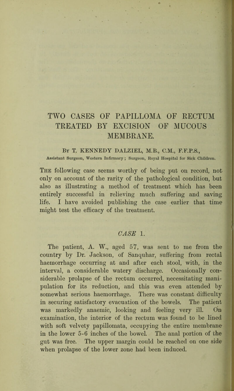 TWO CASES OF PAPILLOMA OF RECTUM TREATED BY EXCISION OF MUCOUS MEMBRANE. Br T. KENNEDY DALZIEL, M.B., C.M., F.F.P.S., Assistant Surgeon, Western Infirmary ; Surgeon, Royal Hospital for Sick Children. The following case seems worthy of being put on record, not only on account of the rarity of the pathological condition, but also as illustrating a method of treatment which has been entirely successful in relieving much suffering and saving life. I have avoided publishing the case earlier that time might test the efficacy of the treatment. CASE 1. The patient, A. W., aged 57, was sent to me from the country by Dr. Jackson, of Sanquhar, suffering from rectal haemorrhage occurring at and after each stool, with, in the interval, a considerable watery discharge. Occasionally con- siderable prolapse of the rectum occurred, necessitating mani- pulation for its reduction, and this was even attended by somewhat serious haemorrhage. There was constant difficulty in securing satisfactory evacuation of the bowels. The patient was markedly anaemic, looking and feeling very ill. On examination, the interior of the rectum was found to be lined with soft velvety papillomata, occupying the entire membrane in the lower 5-6 inches of the bowel. The anal portion of the gut was free. The upper margin could be reached on one side when prolapse of the lower zone had been induced.