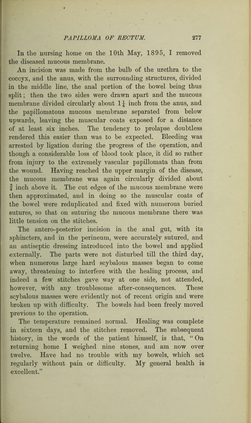 In the nursing home on the 10th May, 1895, I removed the diseased mucous membrane. An incision was made from the bulb of the urethra to the coccyx, and the anus, with the surrounding structures, divided in the middle line, the anal portion of the bowel being thus split; then the two sides were drawn apart and the mucous membrane divided circularly about 1\ inch from the anus, and the papillomatous mucous membrane separated from below upwards, leaving the muscular coats exposed for a distance of at least six inches. The tendency to prolapse doubtless rendered this easier than was to be expected. Bleeding was arrested by ligation during the progress of the operation, and though a considerable loss of blood took place, it did so rather from injury to the extremely vascular papillomata than from the wound. Having reached the upper margin of the disease, the mucous membrane was again circularly divided about | inch above it. The cut edges of the mucous membrane were then approximated, and in doing so the muscular coats of the bowel were reduplicated and fixed with numerous buried sutures, so that on suturing the mucous membrane there was little tension on the stitches. The antero-posterior incision in the anal gut, with its sphincters, and in the perineum, were accurately sutured, and an antiseptic dressing introduced into the bowel and applied externally. The parts were not disturbed till the third day, when numerous large hard scybalous masses began to come away, threatening to interfere with the healing process, and indeed a few stitches gave way at one side, not attended, however, with any troublesome after-consequences. These scybalous masses were evidently not of recent origin and were broken up with difficulty. The bowels had been freely moved previous to the operation. The temperature remained normal. Healing was complete in sixteen days, and the stitches removed. The subsequent history, in the words of the patient himself, is that, “On returning home I weighed nine stones, and am now over twelve. Have had no trouble with my bowels, which act regularly without pain or difficulty. My general health is excellent.”