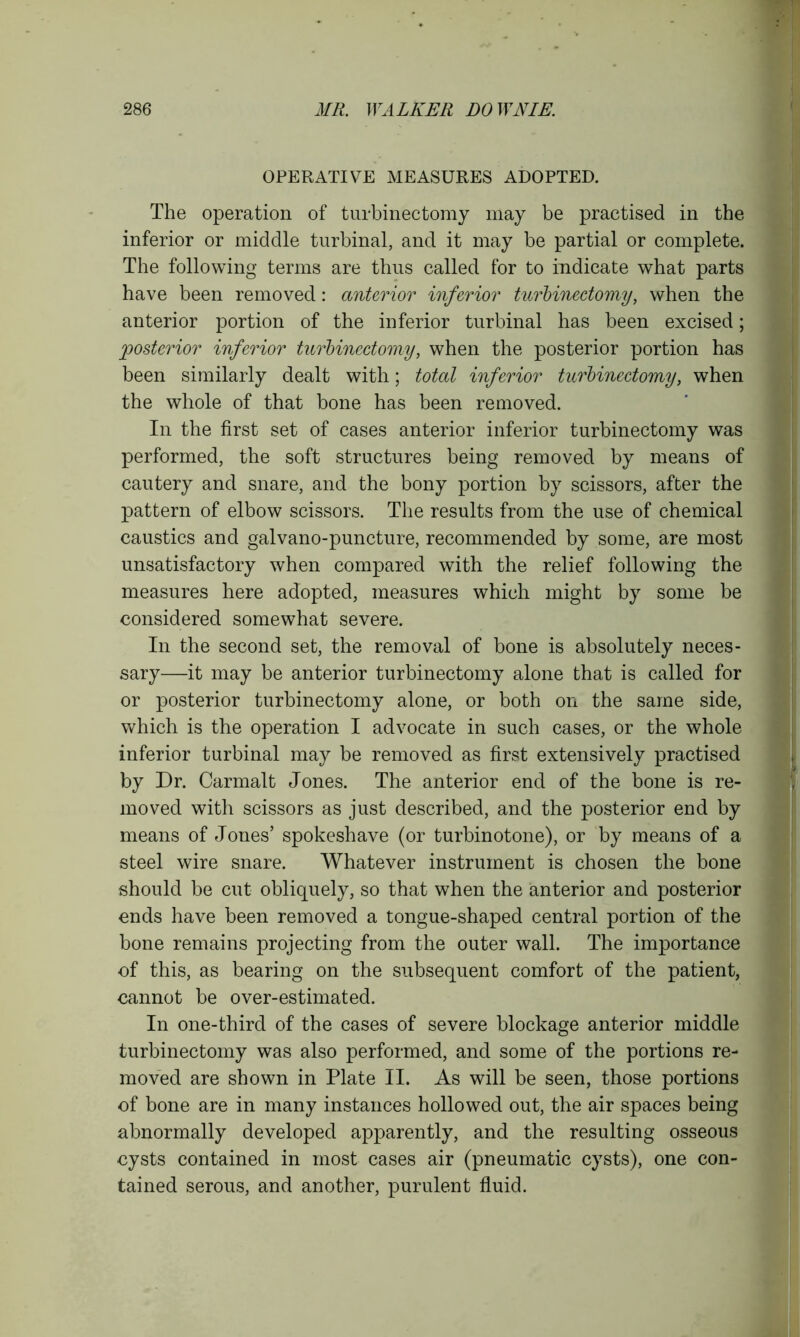 OPERATIVE MEASURES ADOPTED. The operation of turbinectomy may be practised in the inferior or middle turbinal, and it may be partial or complete. The following terms are thus called for to indicate what parts have been removed: anterior inferior turbinectomy, when the anterior portion of the inferior turbinal has been excised; 'posterior inferior turbinectomy, when the posterior portion has been similarly dealt with; total inferior turbinectomy, when the whole of that bone has been removed. In the first set of cases anterior inferior turbinectomy was performed, the soft structures being removed by means of cautery and snare, and the bony portion by scissors, after the pattern of elbow scissors. The results from the use of chemical caustics and galvano-puncture, recommended by some, are most unsatisfactory when compared with the relief following the measures here adopted, measures which might by some be considered somewhat severe. In the second set, the removal of bone is absolutely neces- sary—it may be anterior turbinectomy alone that is called for or posterior turbinectomy alone, or both on the same side, which is the operation I advocate in such cases, or the whole inferior turbinal may be removed as first extensively practised by Dr. Carmalt Jones. The anterior end of the bone is re- moved with scissors as just described, and the posterior end by means of Jones’ spokeshave (or turbinotone), or by means of a steel wire snare. Whatever instrument is chosen the bone should be cut obliquely, so that when the anterior and posterior ends have been removed a tongue-shaped central portion of the bone remains projecting from the outer wall. The importance of this, as bearing on the subsequent comfort of the patient, cannot be over-estimated. In one-third of the cases of severe blockage anterior middle turbinectomy was also performed, and some of the portions re- moved are shown in Plate II. As will be seen, those portions of bone are in many instances hollowed out, the air spaces being abnormally developed apparently, and the resulting osseous cysts contained in most cases air (pneumatic cysts), one con- tained serous, and another, purulent fluid.