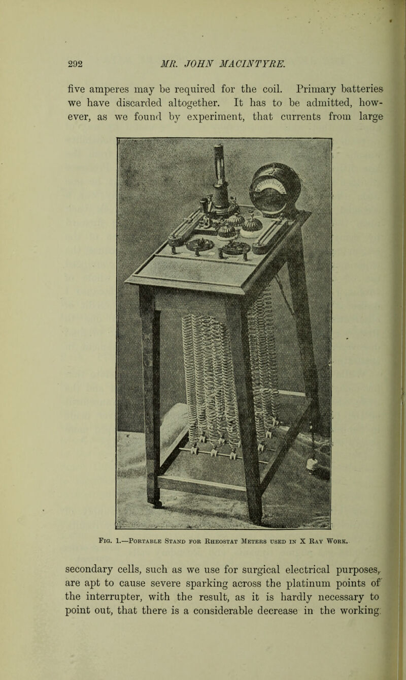 five amperes may be required for the coil. Primary batteries we have discarded altogether. It has to be admitted, how- ever, as we found by experiment, that currents from large Fig. 1.—Portable Stand for Rheostat Meters used in X Ray Work. secondary cells, such as we use for surgical electrical purposesr are apt to cause severe sparking across the platinum points of the interrupter, with the result, as it is hardly necessary to point out, that there is a considerable decrease in the working;