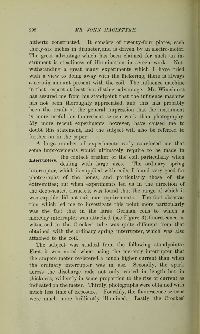hitherto constructed. It consists of twenty-four plates, each thirty-six inches in diameter, and is driven by an electro-motor. The great advantage which has been claimed for such an in- strument is steadiness of illumination in screen work. Not- withstanding a great many experiments which I have tried with a view to doing away with the flickering, there is always a certain amount present with the coil. The influence machine in that respect at least is a distinct advantage. Mr. Wimshurst has assured me from his standpoint that the influence machine has not been thoroughly appreciated, and this has probably been the result of the general impression that the instrument is more useful for fluorescent screen work than photography. My more recent experiments, however, have caused me to doubt this statement, and the subject will also be referred to further on in the paper. A large number of experiments early convinced me that some improvements would ultimately require to be made in the contact breaker of the coil, particularly when Interrupters. x ^ dealing with large sizes. Ihe ordinary spring interrupter, which is supplied with coils, I found very good for photographs of the bones, and particularly those of the extremities; but when experiments led us in the direction of the deep-seated tissues, it was found that the range of which it was capable did not suit our requirements. The first observa- tion which led me to investigate this point more particularly was the fact that in the large German coils to which a mercury interrupter was attached (see Figure 3), fluorescence as witnessed in the Crookes’ tube was quite different from that obtained with the ordinary spring interrupter, which was also attached to the coil. The subject was studied from the following standpoints: First, it was noted when using the mercury interrupter that the ampere meter registered a much higher current than when the ordinary interrupter was in use. Secondly, the spark across the discharge rods not only varied in length but in thickness, evidently in some proportion to the rise of current as indicated on the meter. Thirdly, photographs were obtained with much less time of exposure. Fourthly, the fluorescence screens were much more brilliantly illumined. Lastly, the Crookes’