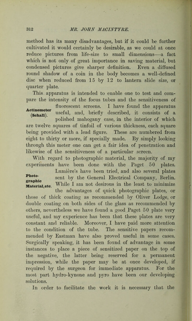 method has its many disadvantages, but if it could be further cultivated it would certainly be desirable, as we could at once reduce pictures from life-size to small dimensions—a fact which is not only of great importance in saving material, but condensed pictures give sharper definition. Even a diffused round shadow of a coin in the body becomes a well-defined disc when reduced from 15 by 12 to lantern slide size, or quarter plate. This apparatus is intended to enable one to test and com- pare the intensity of the focus tubes and the sensitiveness of fluorescent screens. I have found the apparatus AC(sch^i)ter use^u^ and, briefly described, it consists of a polished mahogany case, in the interior of which are twelve squares of tinfoil of various thickness, each square being provided with a lead figure. These are numbered from eight to thirty or more, if specially made. By simply looking through this meter one can get a fair idea of penetration and likewise of the sensitiveness of a particular screen. With regard to photographic material, the majority of my experiments have been done with the Paget 50 plates. Lumiere’s have been tried, and also several plates sent by the General Electrical Company, Berlin. While I am not desirous in the least to minimize the advantages of quick photographic plates, or those of thick coating as recommended by Oliver Lodge, or double coating on both sides of the glass as recommended by others, nevertheless we have found a good Paget 50 plate very useful, and my experience has been that these plates are very constant and reliable. Moreover, I have paid more attention to the condition of the tube. The sensitive papers recom- mended by Eastman have also proved useful in some cases. Surgically speaking, it has been found of advantage in some instances to place a piece of sensitized paper on the top of the negative, the latter being reserved for a permanent impression, while the paper may be at once developed, if required by the surgeon for immediate apparatus. For the most part hydro-kynone and pyro have been our developing Photo- graphic Material, etc. solutions. In order to facilitate the work it is necessary that the