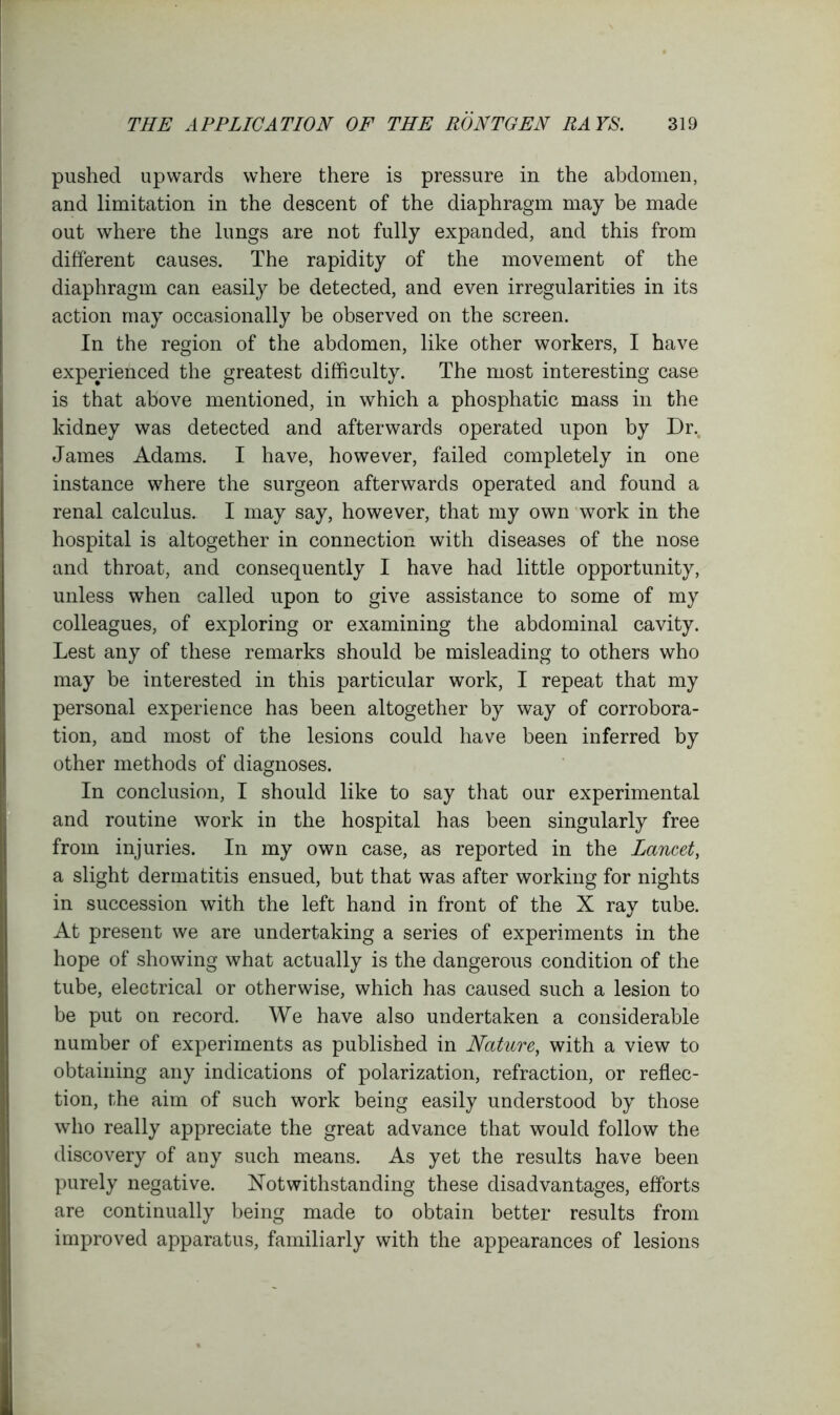 pushed upwards where there is pressure in the abdomen, and limitation in the descent of the diaphragm may be made out where the lungs are not fully expanded, and this from different causes. The rapidity of the movement of the diaphragm can easily be detected, and even irregularities in its action may occasionally be observed on the screen. In the region of the abdomen, like other workers, I have experienced the greatest difficulty. The most interesting case is that above mentioned, in which a phosphatic mass in the kidney was detected and afterwards operated upon by Dr. James Adams. I have, however, failed completely in one instance where the surgeon afterwards operated and found a renal calculus. I may say, however, that my own work in the hospital is altogether in connection with diseases of the nose and throat, and consequently I have had little opportunity, unless when called upon to give assistance to some of my colleagues, of exploring or examining the abdominal cavity. Lest any of these remarks should be misleading to others who may be interested in this particular work, I repeat that my personal experience has been altogether by way of corrobora- tion, and most of the lesions could have been inferred by other methods of diagnoses. In conclusion, I should like to say that our experimental and routine work in the hospital has been singularly free from injuries. In my own case, as reported in the Lancet, a slight dermatitis ensued, but that was after working for nights in succession with the left hand in front of the X ray tube. At present we are undertaking a series of experiments in the hope of showing what actually is the dangerous condition of the tube, electrical or otherwise, which has caused such a lesion to be put on record. We have also undertaken a considerable number of experiments as published in Nature, with a view to obtaining any indications of polarization, refraction, or reflec- tion, the aim of such work being easily understood by those who really appreciate the great advance that would follow the discovery of any such means. As yet the results have been purely negative. Notwithstanding these disadvantages, efforts are continually being made to obtain better results from improved apparatus, familiarly with the appearances of lesions