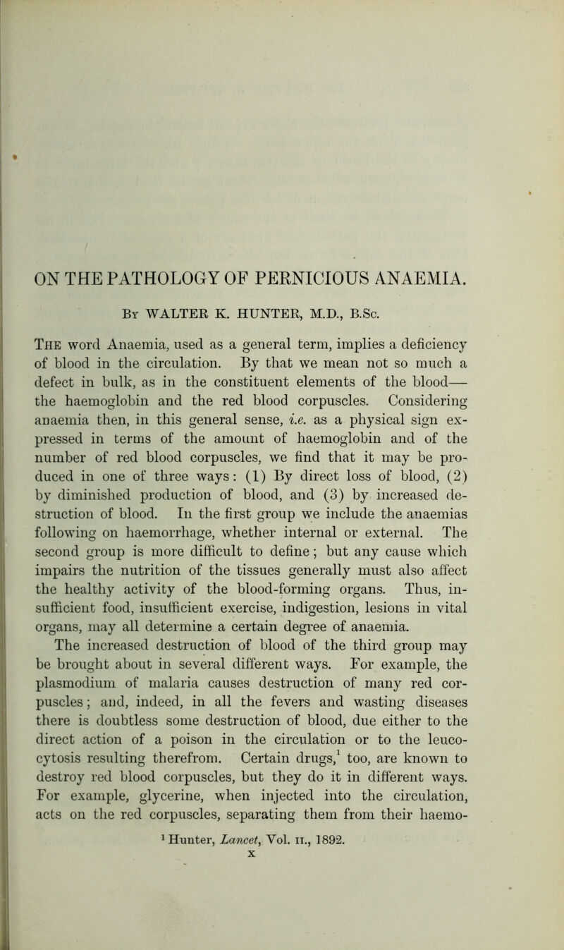 ON THE PATHOLOGY OF PERNICIOUS ANAEMIA. By WALTER K. HUNTER, M.D., B.Sc. The word Anaemia, used as a general term, implies a deficiency of blood in the circulation. By that we mean not so much a defect in bulk, as in the constituent elements of the blood— the haemoglobin and the red blood corpuscles. Considering anaemia then, in this general sense, i.e. as a physical sign ex- pressed in terms of the amount of haemoglobin and of the number of red blood corpuscles, we find that it may be pro- duced in one of three ways: (1) By direct loss of blood, (2) by diminished production of blood, and (3) by increased de- struction of blood. In the first group we include the anaemias following on haemorrhage, whether internal or external. The second group is more difficult to define; but any cause which impairs the nutrition of the tissues generally must also affect the healthy activity of the blood-forming organs. Thus, in- sufficient food, insufficient exercise, indigestion, lesions in vital organs, may all determine a certain degree of anaemia. The increased destruction of blood of the third group may be brought about in several different ways. For example, the plasmodium of malaria causes destruction of many red cor- puscles ; and, indeed, in all the fevers and wasting diseases there is doubtless some destruction of blood, due either to the direct action of a poison in the circulation or to the leuco- cytosis resulting therefrom. Certain drugs,1 too, are known to destroy red blood corpuscles, but they do it in different ways. For example, glycerine, when injected into the circulation, acts on the red corpuscles, separating them from their liaemo- 1 Hunter, Lancet,Vol. n., 1892.