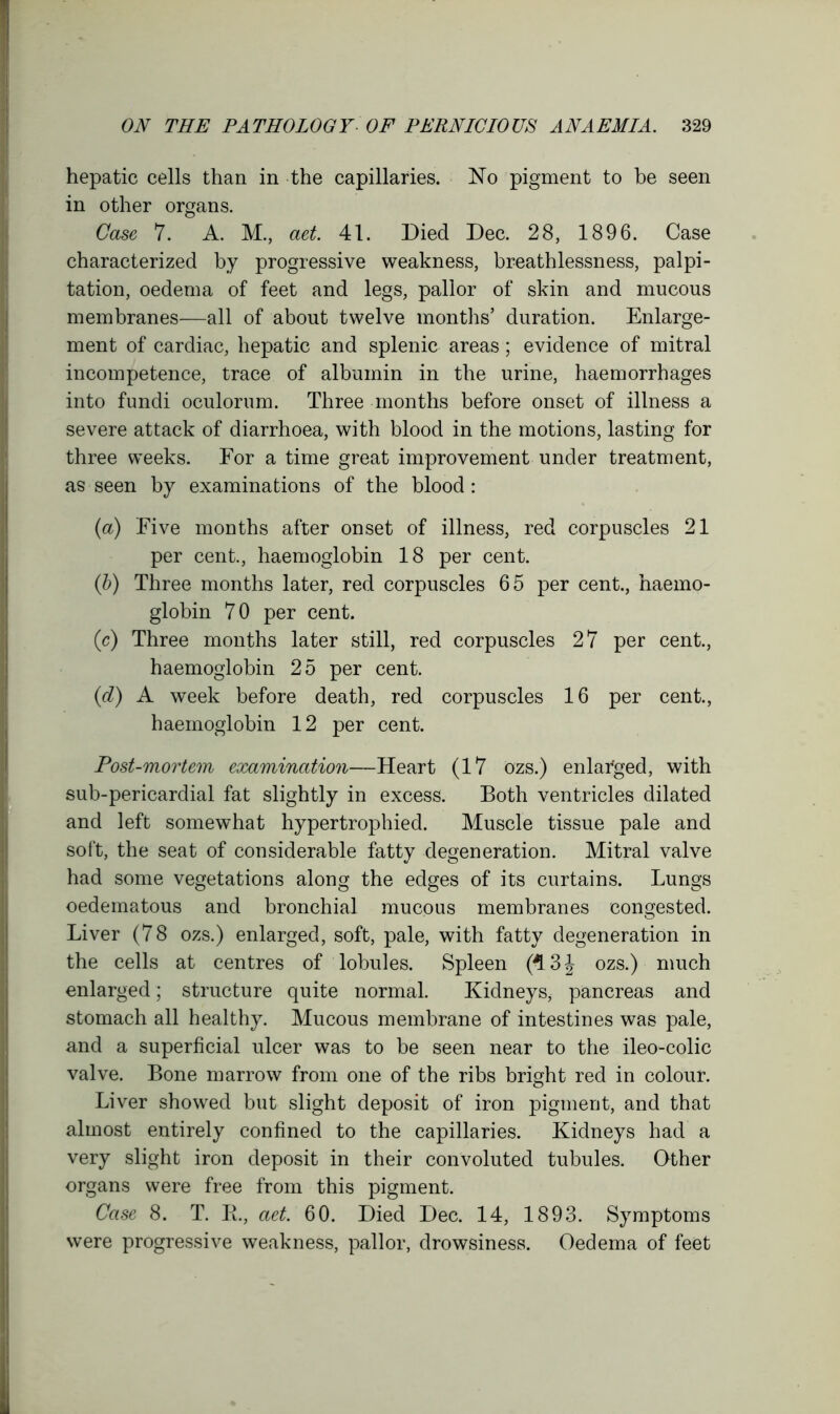 hepatic cells than in the capillaries. No pigment to be seen in other organs. Case 7. A. M., aet. 41. Died Dec. 28, 1896. Case characterized by progressive weakness, breathlessness, palpi- tation, oedema of feet and legs, pallor of skin and mucous membranes—all of about twelve months’ duration. Enlarge- ment of cardiac, hepatic and splenic areas; evidence of mitral incompetence, trace of albumin in the urine, haemorrhages into fundi oculorum. Three months before onset of illness a severe attack of diarrhoea, with blood in the motions, lasting for three weeks. For a time great improvement under treatment, as seen by examinations of the blood : (a) Five months after onset of illness, red corpuscles 21 per cent., haemoglobin 18 per cent. (b) Three months later, red corpuscles 65 per cent., haemo- globin 70 per cent. (e) Three months later still, red corpuscles 27 per cent., haemoglobin 25 per cent. (d) A week before death, red corpuscles 16 per cent., haemoglobin 12 per cent. Post-mortem examination—Heart (17 ozs.) enlarged, with sub-pericardial fat slightly in excess. Both ventricles dilated and left somewhat hypertrophied. Muscle tissue pale and soft, the seat of considerable fatty degeneration. Mitral valve had some vegetations along the edges of its curtains. Lungs oedematous and bronchial mucous membranes congested. Liver (78 ozs.) enlarged, soft, pale, with fatty degeneration in the cells at centres of lobules. Spleen (4 3J ozs.) much enlarged; structure quite normal. Kidneys, pancreas and stomach all healthy. Mucous membrane of intestines was pale, and a superficial ulcer was to be seen near to the ileo-colic valve. Bone marrow from one of the ribs bright red in colour. Liver showed but slight deposit of iron pigment, and that almost entirely confined to the capillaries. Kidneys had a very slight iron deposit in their convoluted tubules. Other organs were free from this pigment. Case 8. T. R, aet. 60. Died Dec. 14, 1893. Symptoms were progressive weakness, pallor, drowsiness. Oedema of feet