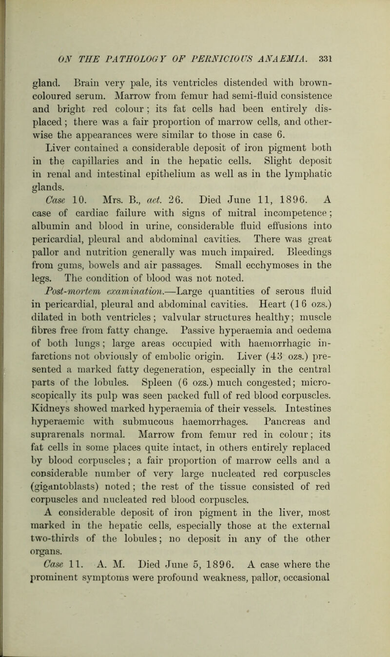 gland. Brain very pale, its ventricles distended with brown- coloured serum. Marrow from femur had semi-fluid consistence and bright red colour ; its fat cells had been entirely dis- placed ; there was a fair proportion of marrow cells, and other- wise the appearances were similar to those in case 6. Liver contained a considerable deposit of iron pigment both in the capillaries and in the hepatic cells. Slight deposit in renal and intestinal epithelium as well as in the lymphatic glands. Case 10. Mrs. B., aet. 26. Died June 11, 1896. A case of cardiac failure with signs of mitral incompetence; albumin and blood in urine, considerable fluid effusions into pericardial, pleural and abdominal cavities. There was great pallor and nutrition generally was much impaired. Bleedings from gums, bowels and air passages. Small ecchymoses in the legs. The condition of blood was not noted. Post-mortem examination.—Large quantities of serous fluid in pericardial, pleural and abdominal cavities. Heart (16 ozs.) dilated in both ventricles; valvular structures healthy; muscle fibres free from fatty change. Passive hyperaemia and oedema of both lungs; large areas occupied with haemorrhagic in- farctions not obviously of embolic origin. Liver (43 ozs.) pre- sented a marked fatty degeneration, especially in the central parts of the lobules. Spleen (6 ozs.) much congested; micro- scopically its pulp was seen packed full of red blood corpuscles. Kidneys showed marked hyperaemia of their vessels. Intestines hyperaemic with submucous haemorrhages. Pancreas and suprarenals normal. Marrow from femur red in colour; its fat cells in some places quite intact, in others entirely replaced by blood corpuscles; a fair proportion of marrow cells and a considerable number of very large nucleated red corpuscles (gigantoblasts) noted; the rest of the tissue consisted of red corpuscles and nucleated red blood corpuscles. A considerable deposit of iron pigment in the liver, most marked in the hepatic cells, especially those at the external two-thirds of the lobules; no deposit in any of the other organs. Case 11. A. M. Died June 5, 1896. A case where the prominent symptoms were profound weakness, pallor, occasional