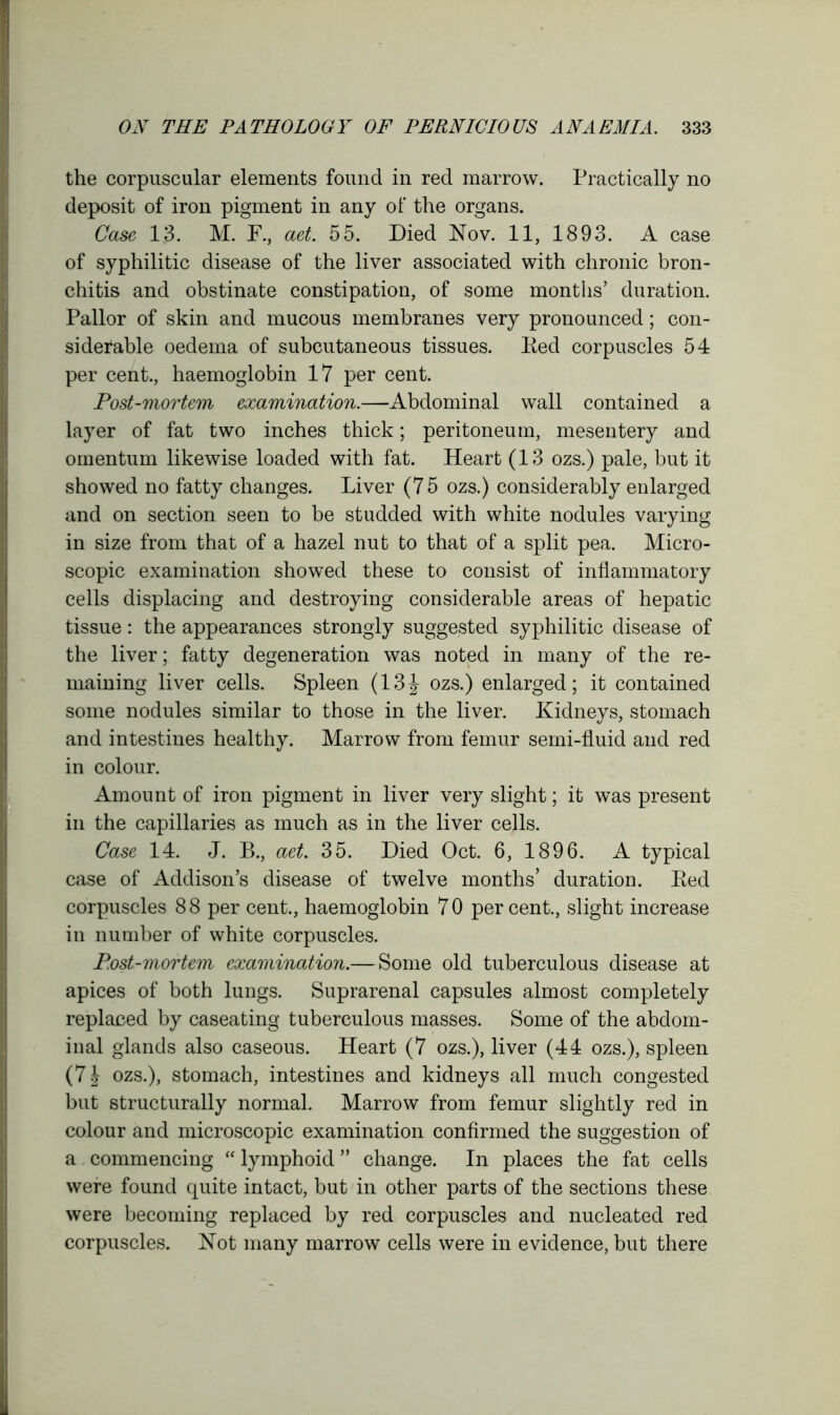 the corpuscular elements found in red marrow. Practically no deposit of iron pigment in any of the organs. Case 13. M. F., aet. 55. Died Nov. 11, 1893. A case of syphilitic disease of the liver associated with chronic bron- chitis and obstinate constipation, of some months’ duration. Pallor of skin and mucous membranes very pronounced; con- siderable oedema of subcutaneous tissues. Eed corpuscles 54 per cent., haemoglobin 17 per cent. Post-mortem examination.—Abdominal wall contained a layer of fat two inches thick; peritoneum, mesentery and omentum likewise loaded with fat. Heart (13 ozs.) pale, but it showed no fatty changes. Liver (75 ozs.) considerably enlarged and on section seen to be studded with white nodules varying in size from that of a hazel nut to that of a split pea. Micro- scopic examination showed these to consist of inflammatory cells displacing and destroying considerable areas of hepatic tissue: the appearances strongly suggested syphilitic disease of the liver; fatty degeneration was noted in many of the re- maining liver cells. Spleen (13J ozs.) enlarged; it contained some nodules similar to those in the liver. Kidneys, stomach and intestines healthy. Marrow from femur semi-fluid and red in colour. Amount of iron pigment in liver very slight; it was present in the capillaries as much as in the liver cells. Case 14. J. B., aet. 35. Died Oct. 6, 1896. A typical case of Addison’s disease of twelve months’ duration. Eed corpuscles 8 8 per cent., haemoglobin 7 0 per cent., slight increase in number of white corpuscles. Post-mortem examination.— Some old tuberculous disease at apices of both lungs. Suprarenal capsules almost completely replaced by caseating tuberculous masses. Some of the abdom- inal glands also caseous. Heart (7 ozs.), liver (44 ozs.), spleen (71 ozs.), stomach, intestines and kidneys all much congested but structurally normal. Marrow from femur slightly red in colour and microscopic examination confirmed the suggestion of a commencing “ lymphoid ” change. In places the fat cells were found quite intact, but in other parts of the sections these were becoming replaced by red corpuscles and nucleated red corpuscles. Not many marrow cells were in evidence, but there