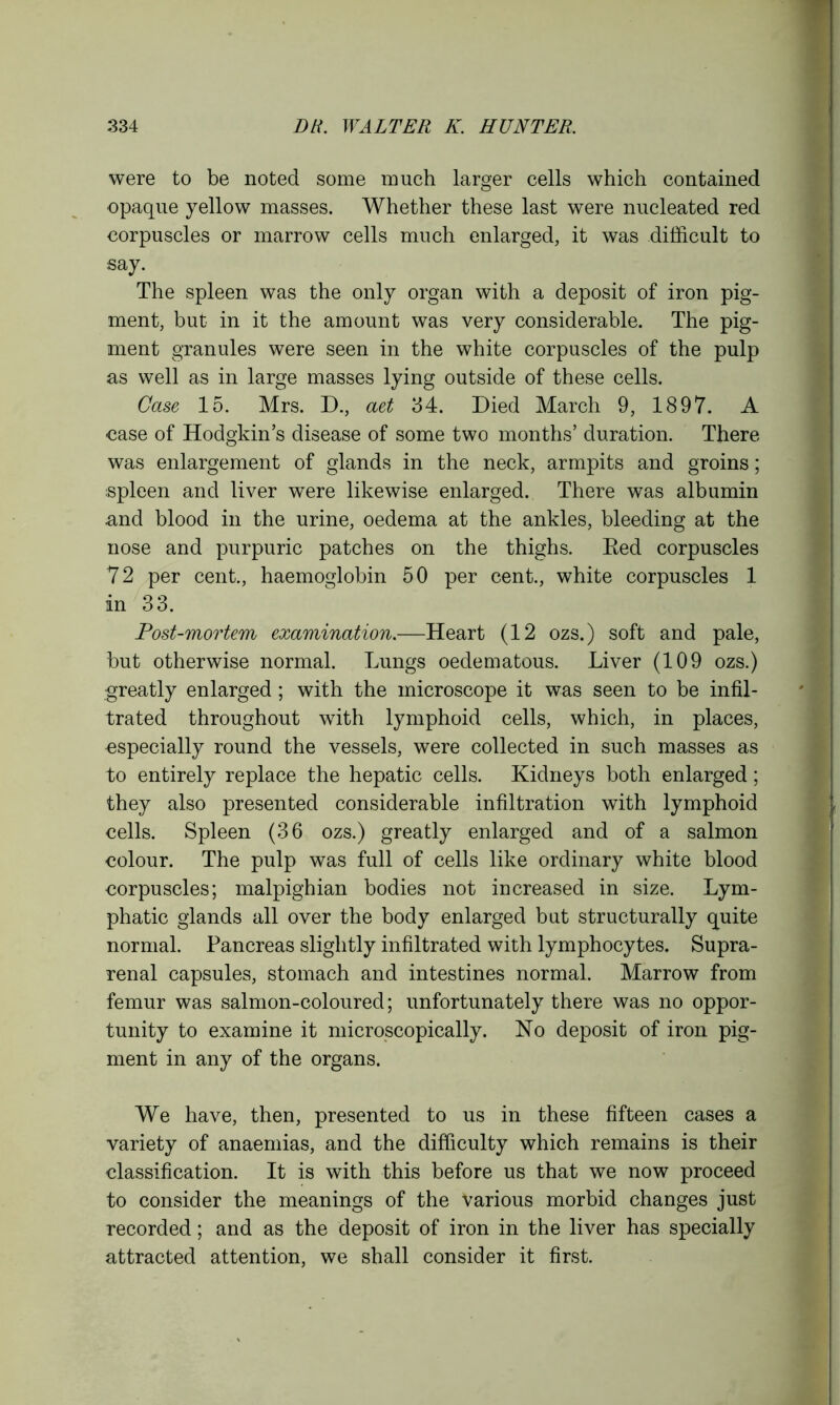 were to be noted some much larger cells which contained opaque yellow masses. Whether these last were nucleated red corpuscles or marrow cells much enlarged, it was difficult to say. The spleen was the only organ with a deposit of iron pig- ment, but in it the amount was very considerable. The pig- ment granules were seen in the white corpuscles of the pulp as well as in large masses lying outside of these cells. Case 15. Mrs. D., aet 34. Died March 9, 1897. A case of Hodgkin’s disease of some two months’ duration. There was enlargement of glands in the neck, armpits and groins; spleen and liver were likewise enlarged. There was albumin and blood in the urine, oedema at the ankles, bleeding at the nose and purpuric patches on the thighs. Eed corpuscles 72 per cent., haemoglobin 50 per cent., white corpuscles 1 in 33. Post-mortem examination.—Heart (12 ozs.) soft and pale, but otherwise normal. Lungs oedematous. Liver (109 ozs.) greatly enlarged; with the microscope it was seen to be infil- trated throughout with lymphoid cells, which, in places, especially round the vessels, were collected in such masses as to entirely replace the hepatic cells. Kidneys both enlarged; they also presented considerable infiltration with lymphoid cells. Spleen (36 ozs.) greatly enlarged and of a salmon colour. The pulp was full of cells like ordinary white blood corpuscles; malpighian bodies not increased in size. Lym- phatic glands all over the body enlarged but structurally quite normal. Pancreas slightly infiltrated with lymphocytes. Supra- renal capsules, stomach and intestines normal. Marrow from femur was salmon-coloured; unfortunately there was no oppor- tunity to examine it microscopically. No deposit of iron pig- ment in any of the organs. We have, then, presented to us in these fifteen cases a variety of anaemias, and the difficulty which remains is their classification. It is with this before us that we now proceed to consider the meanings of the Various morbid changes just recorded; and as the deposit of iron in the liver has specially attracted attention, we shall consider it first.